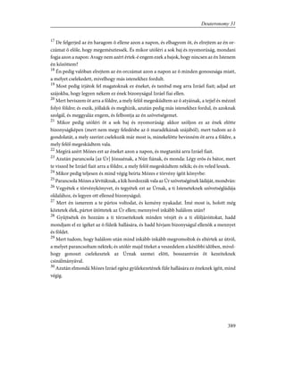 17
De felgerjed az én haragom õ ellene azon a napon, és elhagyom õt, és elrejtem az én or-
czámat õ elõle, hogy megemésztessék. És mikor utóléri a sok baj és nyomorúság, mondani
fogja azon a napon: Avagy nem azért értek-é engem ezek a bajok, hogy nincsen az én Istenem
én közöttem?
18
Én pedig valóban elrejtem az én orczámat azon a napon az õ minden gonoszsága miatt,
a melyet cselekedett, mivelhogy más istenekhez fordult.
19
Most pedig írjátok fel magatoknak ez éneket, és tanítsd meg arra Izráel fiait; adjad azt
szájokba, hogy legyen nékem ez ének bizonyságul Izráel fiai ellen.
20
Mert beviszem õt arra a földre, a mely felõl megesküdtem az õ atyáinak, a tejjel és mézzel
folyó földre; és eszik, jóllakik és meghízik, azután pedig más istenekhez fordul, és azoknak
szolgál, és meggyaláz engem, és felbontja az én szövetségemet.
21
Mikor pedig utóléri õt a sok baj és nyomorúság: akkor szóljon ez az ének elõtte
bizonyságképen (mert nem megy feledésbe az õ maradékának szájából), mert tudom az õ
gondolatát, a mely szerint cselekszik már most is, minekelõtte bevinném õt arra a földre, a
mely felõl megesküdtem vala.
22
Megírá azért Mózes ezt az éneket azon a napon, és megtanítá arra Izráel fiait.
23
Azután parancsola [az Úr] Józsuénak, a Nún fiának, és monda: Légy erõs és bátor, mert
te viszed be Izráel fiait arra a földre, a mely felõl megesküdtem nékik; és én veled leszek.
24
Mikor pedig teljesen és mind végig beírta Mózes e törvény ígéit könyvbe:
25
Parancsola Mózes a lévitáknak, a kik hordozzák vala az Úr szövetségének ládáját, mondván:
26
Vegyétek e törvénykönyvet, és tegyétek ezt az Úrnak, a ti Isteneteknek szövetségládája
oldalához, és legyen ott ellened bizonyságul;
27
Mert én ismerem a te pártos voltodat, és kemény nyakadat. Ímé most is, holott még
köztetek élek, pártot ütöttetek az Úr ellen; mennyivel inkább halálom után?
28
Gyûjtsétek én hozzám a ti törzseiteknek minden vénjét és a ti elõljáróitokat, hadd
mondjam el ez ígéket az õ füleik hallására, és hadd hívjam bizonyságul ellenök a mennyet
és földet.
29
Mert tudom, hogy halálom után mind inkább-inkább megromoltok és eltértek az útról,
a melyet parancsoltam néktek; és utólér majd titeket a veszedelem a késõbbi idõben, mivel-
hogy gonoszt cselekesztek az Úrnak szemei elõtt, bosszantván õt kezeiteknek
csinálmányával.
30
Azután elmondá Mózes Izráel egész gyülekezetének füle hallására ez éneknek ígéit, mind
végig.
389
Deuteronomy 31
 