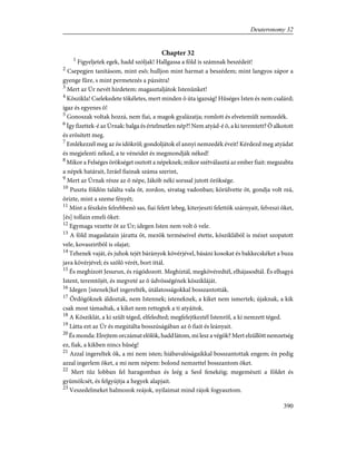 Chapter 32
1
Figyeljetek egek, hadd szóljak! Hallgassa a föld is számnak beszédeit!
2
Csepegjen tanításom, mint esõ; hulljon mint harmat a beszédem; mint langyos zápor a
gyenge fûre, s mint permetezés a pázsitra!
3
Mert az Úr nevét hirdetem: magasztaljátok Istenünket!
4
Kõszikla! Cselekedete tökéletes, mert minden õ úta igazság! Hûséges Isten és nem csalárd;
igaz és egyenes õ!
5
Gonoszak voltak hozzá, nem fiai, a magok gyalázatja; romlott és elvetemült nemzedék.
6
Így fizettek-é az Úrnak: balga és értelmetlen nép?! Nem atyád-é õ, a ki teremtett? Õ alkotott
és erõsített meg.
7
Emlékezzél meg az õs idõkrõl; gondoljátok el annyi nemzedék éveit! Kérdezd meg atyádat
és megjelenti néked, a te véneidet és megmondják néked!
8
Mikor a Felséges örökséget osztott a népeknek; mikor szétválasztá az ember fiait: megszabta
a népek határait, Izráel fiainak száma szerint,
9
Mert az Úrnak része az õ népe, Jákób néki sorssal jutott öröksége.
10
Puszta földön találta vala õt, zordon, sivatag vadonban; körülvette õt, gondja volt reá,
õrizte, mint a szeme fényét;
11
Mint a fészkén felrebbenõ sas, fiai felett lebeg, kiterjeszti felettök szárnyait, felveszi õket,
[és] tollain emeli õket:
12
Egymaga vezette õt az Úr; idegen Isten nem volt õ vele.
13
A föld magaslatain járatta õt, mezõk terméseivel étette, kõsziklából is mézet szopatott
vele, kovaszirtbõl is olajat;
14
Tehenek vaját, és juhok tejét bárányok kövérjével, básáni kosokat és bakkecskéket a buza
java kövérjével; és szõlõ vérét, bort ittál.
15
És meghízott Jesurun, és rúgódozott. Meghíztál, megkövéredtél, elhájasodtál. És elhagyá
Istent, teremtõjét, és megveté az õ üdvösségének kõszikláját.
16
Idegen [istenek]kel ingerelték, útálatosságokkal bosszantották.
17
Ördögöknek áldoztak, nem Istennek; isteneknek, a kiket nem ismertek; újaknak, a kik
csak most támadtak, a kiket nem rettegtek a ti atyáitok.
18
A Kõsziklát, a ki szült téged, elfeledted; megfelejtkeztél Istenrõl, a ki nemzett téged.
19
Látta ezt az Úr és megútálta bosszúságában az õ fiait és leányait.
20
És monda: Elrejtem orczámat elõlök, hadd látom, mi lesz a végök? Mert elzüllött nemzetség
ez, fiak, a kikben nincs hûség!
21
Azzal ingereltek õk, a mi nem isten; hiábavalóságaikkal bosszantottak engem; én pedig
azzal ingerlem õket, a mi nem népem: bolond nemzettel bosszantom õket.
22
Mert tûz lobban fel haragomban és leég a Seol fenekéig; megemészti a földet és
gyümölcsét, és felgyújtja a hegyek alapjait.
23
Veszedelmeket halmozok reájok, nyilaimat mind rájok fogyasztom.
390
Deuteronomy 32
 
