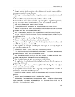 24
Éhségtõl aszottan, láztól emésztetten és keserû dögvésztõl - a vadak fogait is rájok boc-
sátom, a porban csúszók mérgével együtt.
25
Kivül fegyver pusztít, az ágyasházakban rettegés: ifjat és szûzet, csecsszopót a vén emberrel
együtt.
26
Mondom: Elfuvom õket, eltörlöm emlékezetöket az emberek közül.
27
Ha nem tartanék az ellenség bosszantásától, hogy szorongatóik a dolgot félremagyarázzák,
és hogy ezt mondják: A mi kezünk a hatalmas, és nem az Úr cselekedte mind ezt! -
28
Mert tanács-vesztett nép ez, és nincs bennök értelem.
29
Vajha eszesek volnának, megértenék ezt, meggondolnák, hogy mi lesz a végök!
30
Miképen kergethetne egy ezeret, és kettõ hogyan ûzhetne tízezeret, ha az õ Kõsziklájok
el nem adja õket, és ha az Úr kézbe nem adja õket?!
31
Mert a mi Kõsziklánk nem olyan, mint az õ kõsziklájok; ellenségeink is megítélhetik!
32
Mert az õ szõlõjök Sodoma szõlõje és Gomora mezõsége; bogyóik mérges bogyók,
keserûek a gerézdjeik.
33
Sárkányok mérge az õ boruk, áspiskígyóknak kegyetlen epéje.
34
Nincsen-é ez elrejtve nálam, lepecsételve az én kincseim között?
35
Enyém a bosszúállás és megfizetés, a mikor lábuk megtántorodik; mert közel van az õ
veszedelmök napja, és siet, a mi rájok vár!
36
Mert megítéli az Úr az õ népét, és megkönyörül az õ szolgáin, ha látja, hogy elfogyott az
erõ, s védett és védtelen oda van.
37
És ezt mondja: Hol az õ istenök? a Kõszikla, a melyben bizakodtak?
38
A kik megették az õ véres áldozataik kövérjét, megitták az õ italáldozatuk borát: keljenek
fel és segítsenek meg titeket, és oltalmazzanak meg titeket!
39
Most lássátok meg, hogy én vagyok, és nincs Isten kivülem! Én ölök és elevenítek, én se-
besítek és én gyógyítok, és nincs, a ki kezembõl megszabadítson.
40
Mert felemelem kezemet az égre, és ezt mondom: Örökké élek én!
41
Ha megélesítem fényes kardomat és ítélethez fog kezem: bosszút állok ellenségeimen és
megfizetek gyûlölõimnek.
42
Megrészegítem nyilaimat vérrel, és kardom jól lakik hússal: a legyilkoltak és foglyok
vérével, az ellenség vezéreinek fejébõl!
43
Ujjongjatok ti nemzetek, õ népe! Mert õ megtorolja az õ szolgáinak vérét, bosszút áll az
õ ellenségein, földjének és népének megbocsát!
44
Elméne azért Mózes és elmondá ez éneknek minden ígéjét a nép füle hallására, õ és Józsué
a Nún fia.
45
És mikor végig elmondá Mózes mind ez ígéket az egész Izráelnek,
46
Monda nékik: Vegyétek szívetekre mind ezeket az ígéket, a melyekkel én bizonyságot
teszek ellenetek e mai napon; és parancsoljátok meg fiaitoknak, hogy tartsák meg és
teljesítsék e törvénynek minden ígéjét;
391
Deuteronomy 32
 