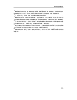 47
Mert nem hiábavaló íge ez néktek; hanem ez a ti életetek, és ez íge által hosszabbítjátok
meg napjaitokat azon a földön, a melyre általmentek a Jordánon, hogy bírjátok azt.
48
És ugyanezen a napon szóla az Úr Mózesnek, mondván:
49
Menj fel ebbe az Abarim hegységbe, a Nébó hegyére, a mely Moáb földén van és pedig
Jérikhóval átellenben; és nézd meg a Kanaán földét, a melyet én Izráel fiainak adok örökségül.
50
És halj meg a hegyen, a melyre felmégy, és takaríttassál a te népedhez, a miképen meghalt
Áron, a te testvéred a Hór hegyén, és takaríttatott az õ népeihez;
51
Mivelhogy vétkeztetek ellenem Izráel fiai között a versengésnek vizénél, a Czin pusztájában
Kádesnél: mert nem szenteltetek meg engem Izráel fiai között.
52
Mert szemközt látod a földet; de arra a földre, a melyet én adok Izráel fiainak, oda nem
mégy be.
392
Deuteronomy 32
 