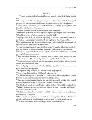 Chapter 33
1
Ez pedig az áldás, a melylyel megáldá Mózes, az Istennek embere, Izráel fiait az õ halála
elõtt.
2
Monda ugyanis: Az Úr a Sinai [hegyrõl] jött, és Szeirbõl támadt fel nékik; Párán hegyérõl
ragyogott elõ, tízezer szent közül jelent meg, jobbja felõl tüzes törvény vala számukra.
3
Bizony szereti õ a népeket! Mind kezednél vannak az õ szentjei, oda szegõdnek, a te
lábaidhoz, és hallgatják a te beszédeidet.
4
Törvényt parancsolt nékünk Mózes, örökségül Jákób községének.
5
És király lõn Jesurunban, mikor összegyûltek a népnek fejei, és együtt voltak Izráel törzsei.
6
Éljen Rúben és meg ne haljon; és száma legyen embereinek.
7
Ez pedig a Júda [áldása]; és monda: Hallgasd meg Uram a Júda szavát, és vidd be õt az õ
népéhez. Az õ keze elégséges legyen néki, de légy segítsége az õ szorongatói ellen.
8
Lévirõl pedig monda: A te Thummimod és Urimod a te kegyes férfiadé, a kit megkísértél
Masszában, a kivel perbe szálltál Mériba vizeinél.
9
A ki azt mondta az õ atyjáról és anyjáról: Nem láttam õt; és az õ atyjafiait nem ismerte, fi-
aival sem gondolt; mert megtartották a te beszédedet, és ragaszkodtak szövetségedhez.
10
Tanítják a te végzéseidre Jákóbot, és a te törvényedre Izráelt; füstölõt tesznek a te orczád
elé, és égõáldozatot a te oltárodra.
11
Áldd meg Uram az õ erejét, és az õ kezének munkája legyen kedves elõtted! Törd meg
derekukat a reá támadóknak és az õ gyûlölõinek, hogy fel ne kelhessenek!
12
Benjáminról monda: Az Úrnak kedveltje! Bátorságban lakozik mellette, fedezi õt minden
idõben, és az õ vállai között lakik.
13
Józsefrõl pedig monda: Áldott az Úrtól az õ földe az égnek kincseivel, a harmattal és az
alant elterülõ mélységes vizekkel;
14
A nap érlelte drága terméssel, és a hold sarjasztotta drágaságokkal;
15
És az õs hegyek javaival, és az örök halmok drágaságaival;
16
A földnek drágaságaival és bõségével. A csipkebokorban lakozónak jó kedve szálljon
Józsefnek fejére, az õ atyjafiai közül kiválasztottnak koponyájára!
17
Tehenének elsõ fajzása dicsõségére van; szarvai bivalyszarvak; népeket öklel azokkal
mindenfelé a földnek széléig. És ezek Efraim tízezrei és Manassé ezrei.
18
És Zebulonról monda: Örvendj Zebulon a te kimentedben, és te Izsakhár a te sátraidban.
19
Népeket hívogatnak a hegyre, igaz áldozattal áldoznak ott; mert a tengerek bõségét szopják,
és a fövénynek rejtett kincseit.
20
És Gádról monda: Áldott az, a ki kiterjeszti Gádot! Mint nõstény oroszlán, úgy lakik, és
szétszaggat kart és koponyát.
21
Az elejét nézte ki magának, mert ott volt elrejtve a törvényadó osztályrésze. De elméne a
népnek fejedelmeivel, az Úrnak igazságát cselekedte, és az õ végzését Izráellel együtt.
22
És Dánról monda: Dán oroszlánnak kölyke, a mely Básánból szökik ki.
393
Deuteronomy 33
 