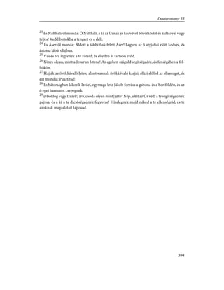 23
És Nafthaliról monda: Ó Nafthali, a ki az Úrnak jó kedvével bõvölködöl és áldásával vagy
teljes! Vedd birtokba a tengert és a délt.
24
És Áserrõl monda: Áldott a többi fiak felett Áser! Legyen az õ atyjafiai elõtt kedves, és
áztassa lábát olajban.
25
Vas és réz legyenek a te záraid; és élteden át tartson erõd.
26
Nincs olyan, mint a Jesurun Istene! Az egeken száguld segítségedre, és fenségében a fel-
hõkön.
27
Hajlék az örökkévaló Isten, alant vannak örökkévaló karjai; elûzi elõled az ellenséget, és
ezt mondja: Pusztítsd!
28
És bátorságban lakozik Izráel, egymaga lesz Jákób forrása a gabona és a bor földén, és az
õ egei harmatot csepegnek.
29
@Boldog vagy Izráel!] @Kicsoda olyan mint] @te? Nép, a kit az Úr véd, a te segítségednek
pajzsa, és a ki a te dicsõségednek fegyvere! Hízelegnek majd néked a te ellenségeid, és te
azoknak magaslatait taposod.
394
Deuteronomy 33
 