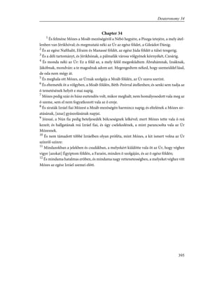 Chapter 34
1
És felméne Mózes a Moáb mezõségérõl a Nébó hegyére, a Piszga tetejére, a mely átel-
lenben van Jérikhóval; és megmutatá néki az Úr az egész földet, a Gileádot Dánig;
2
És az egész Nafthalit, Efraim és Manassé földét, az egész Júda földét a túlsó tengerig;
3
És a déli tartományt, és Jérikhónak, a pálmafák városa völgyének környékét, Czoárig.
4
És monda néki az Úr: Ez a föld az, a mely felõl megesküdtem Ábrahámnak, Izsáknak,
Jákóbnak, mondván: a te magodnak adom azt. Megengedtem néked, hogy szemeiddel lásd,
de oda nem mégy át.
5
És meghala ott Mózes, az Úrnak szolgája a Moáb földén, az Úr szava szerint.
6
És eltemeték õt a völgyben, a Moáb földén, Béth-Peórral átellenben; és senki sem tudja az
õ temetésének helyét e mai napig.
7
Mózes pedig száz és húsz esztendõs volt, mikor meghalt; nem homályosodott vala meg az
õ szeme, sem el nem fogyatkozott vala az õ ereje.
8
És siraták Izráel fiai Mózest a Moáb mezõségén harmincz napig; és eltelének a Mózes sir-
atásának, [azaz] gyászolásának napjai.
9
Józsué, a Nún fia pedig beteljesedék bölcseségnek lelkével; mert Mózes tette vala õ reá
kezeit; és hallgatának reá Izráel fiai, és úgy cselekedének, a mint parancsolta vala az Úr
Mózesnek.
10
És nem támadott többé Izráelben olyan próféta, mint Mózes, a kit ismert volna az Úr
színrõl-színre:
11
Mindazokban a jelekben és csudákban, a melyekért küldötte vala õt az Úr, hogy véghez
vigye [azokat] Égyiptom földén, a Faraón, minden õ szolgáján, és az õ egész földén;
12
És mindama hatalmas erõben, és mindama nagy rettenetességben, a melyeket véghez vitt
Mózes az egész Izráel szemei elõtt.
395
Deuteronomy 34
 