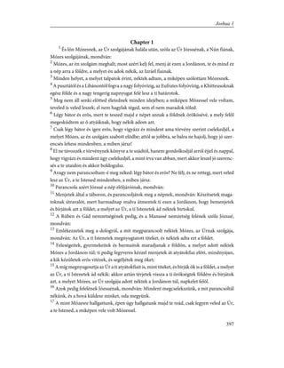 Chapter 1
1
És lõn Mózesnek, az Úr szolgájának halála után, szóla az Úr Józsuénak, a Nún fiának,
Mózes szolgájának, mondván:
2
Mózes, az én szolgám meghalt; most azért kelj fel, menj át ezen a Jordánon, te és mind ez
a nép arra a földre, a melyet én adok nékik, az Izráel fiainak.
3
Minden helyet, a melyet talpatok érint, néktek adtam, a miképen szólottam Mózesnek.
4
A pusztától és a Libánontól fogva a nagy folyóvízig, az Eufrates folyóvízig, a Khitteusoknak
egész földe és a nagy tengerig napnyugat felé lesz a ti határotok.
5
Meg nem áll senki elõtted életednek minden idejében; a miképen Mózessel vele voltam,
teveled is veled leszek; el nem hagylak téged, sem el nem maradok tõled.
6
Légy bátor és erõs, mert te teszed majd e népet annak a földnek örökösévé, a mely felõl
megesküdtem az õ atyáiknak, hogy nékik adom azt.
7
Csak légy bátor és igen erõs, hogy vigyázz és mindent ama törvény szerint cselekedjél, a
melyet Mózes, az én szolgám szabott elõdbe; attól se jobbra, se balra ne hajolj, hogy jó szer-
encsés lehess mindenben, a miben jársz!
8
El ne távozzék e törvénynek könyve a te szádtól, hanem gondolkodjál arról éjjel és nappal,
hogy vigyázz és mindent úgy cselekedjél, a mint írva van abban, mert akkor leszel jó szerenc-
sés a te utaidon és akkor boldogulsz.
9
Avagy nem parancsoltam-é meg néked: légy bátor és erõs? Ne félj, és ne rettegj, mert veled
lesz az Úr, a te Istened mindenben, a miben jársz.
10
Parancsola azért Józsué a nép elõljáróinak, mondván:
11
Menjetek által a táboron, és parancsoljátok meg a népnek, mondván: Készítsetek maga-
toknak útravalót, mert harmadnap mulva átmentek ti ezen a Jordánon, hogy bemenjetek
és bírjátok azt a földet, a melyet az Úr, a ti Istenetek ád néktek birtokul.
12
A Rúben és Gád nemzetségének pedig, és a Manassé nemzetség felének szóla Józsué,
mondván:
13
Emlékezzetek meg a dologról, a mit megparancsolt néktek Mózes, az Úrnak szolgája,
mondván: Az Úr, a ti Istenetek megnyugtatott titeket, és néktek adta ezt a földet.
14
Feleségeitek, gyermekeitek és barmaitok maradjanak e földön, a melyet adott néktek
Mózes a Jordánon túl; ti pedig fegyveres kézzel menjetek át atyátokfiai elõtt, mindnyájan,
a kik közületek erõs vitézek, és segéljétek meg õket;
15
A míg megnyugosztja az Úr a ti atyátokfiait is, mint titeket, és bírják õk is a földet, a melyet
az Úr, a ti Istenetek ád nékik: akkor aztán térjetek vissza a ti örökségtek földére és bírjátok
azt, a melyet Mózes, az Úr szolgája adott néktek a Jordánon túl, napkelet felõl.
16
Azok pedig felelének Józsuénak, mondván: Mindent megcselekszünk, a mit parancsoltál
nékünk, és a hová küldesz minket, oda megyünk.
17
A mint Mózesre hallgattunk, épen úgy hallgatunk majd te reád, csak legyen veled az Úr,
a te Istened, a miképen vele volt Mózessel.
397
Joshua 1
 