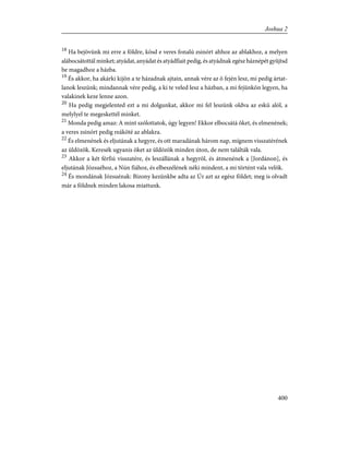 18
Ha bejövünk mi erre a földre, kösd e veres fonalú zsinórt ahhoz az ablakhoz, a melyen
alábocsátottál minket; atyádat, anyádat és atyádfiait pedig, és atyádnak egész háznépét gyûjtsd
be magadhoz a házba.
19
És akkor, ha akárki kijön a te házadnak ajtain, annak vére az õ fején lesz, mi pedig ártat-
lanok leszünk; mindannak vére pedig, a ki te veled lesz a házban, a mi fejünkön legyen, ha
valakinek keze lenne azon.
20
Ha pedig megjelented ezt a mi dolgunkat, akkor mi fel leszünk oldva az eskü alól, a
melylyel te megeskettél minket.
21
Monda pedig amaz: A mint szólottatok, úgy legyen! Ekkor elbocsátá õket, és elmenének;
a veres zsinórt pedig reáköté az ablakra.
22
És elmenének és eljutának a hegyre, és ott maradának három nap, mígnem visszatérének
az üldözõk. Keresék ugyanis õket az üldözõk minden úton, de nem találták vala.
23
Akkor a két férfiú visszatére, és leszállának a hegyrõl, és átmenének a [Jordánon], és
eljutának Józsuéhoz, a Nún fiához, és elbeszélének néki mindent, a mi történt vala velök.
24
És mondának Józsuénak: Bizony kezünkbe adta az Úr azt az egész földet; meg is olvadt
már a földnek minden lakosa miattunk.
400
Joshua 2
 