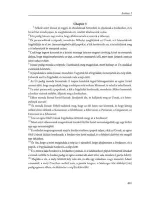 Chapter 3
1
Felkele azért Józsué jó reggel, és elindulának Sittimbõl, és eljutának a Jordánhoz, õ és
Izráel fiai mindnyájan, és meghálának ott, mielõtt általmentek volna.
2
Lõn pedig három nap mulva, hogy általmenének a vezérek a táboron;
3
És parancsolának a népnek, mondván: Mihelyt meglátjátok az Úrnak, a ti Isteneteknek
frigyládáját és a Lévi [nemzetségébõl való] papokat, a kik hordozzák azt, ti is induljatok meg
a ti helyetekrõl és menjetek utána.
4
Csakhogy legyen köztetek és a között mintegy kétezer singnyi távolság; közel ne menjetek
ahhoz, hogy megismerhessétek az útat, a melyen mennetek kell, mert nem jártatok ezen az
úton soha ez elõtt.
5
Józsué pedig monda a népnek: Tisztítsátok meg magatokat, mert holnap az Úr csudákat
cselekszik köztetek.
6
A papoknak is szóla Józsué, mondván: Vegyétek fel a frigyládát, és menjetek át a nép elõtt.
Felvevék azért a frigyládát, és mennek vala a nép elõtt.
7
Az Úr pedig monda Józsuénak: E napon kezdelek téged felmagasztalni az egész Izráel
szemei elõtt, hogy megtudják, hogy a miképen vele voltam Mózessel, te veled is veled leszek.
8
Te azért parancsolj a papoknak, a kik a frigyládát hordozzák, mondván: Mikor bementek
a Jordán vizének szélébe, álljatok meg a Jordánban.
9
Ekkor monda Józsué Izráel fiainak: Járuljatok ide, és halljátok meg az Úrnak, a ti Isten-
eteknek szavait!
10
És monda Józsué: Ebbõl tudjátok meg, hogy az élõ Isten van köztetek, és hogy kétség
nélkül elûzi elõletek a Kananeust, a Khittheust, a Khivveust, a Perizeust, a Girgazeust, az
Emoreust és a Jebuzeust:
11
Íme az egész föld Urának frigyládája elõttetek megy át a Jordánon!
12
Most azért válaszszatok magatoknak tizenkét férfiút Izráel nemzetségeibõl, egy-egy férfiút
egy-egy nemzetségbõl.
13
És mihelyt megnyugosznak majd a Jordán vizében a papok talpai, a kik az Úrnak, az egész
föld Urának ládáját hordozzák: a Jordán vize ketté szakad, és a felülrõl aláfolyó víz megáll
egy rakásban.
14
És lõn, hogy a mint megindula a nép az õ sátraiból, hogy általmenjen a Jordánon, és a
papok, a frigyládának hordozói, a nép elõtt:
15
És a mint a láda hordozói a Jordánhoz jutának, és a ládahordozó papok bemárták lábaikat
a víznek szélébe (a Jordán pedig az egész aratási idõ alatt telve vala minden õ partja felett):
16
Megálla a víz, a mely felülrõl foly vala alá, és álla egy rakásban, nagy messzire Ádám
városánál, a mely Czarthan mellett vala; a puszta tengere, a Sóstenger felé aláfolyó [víz]
pedig egészen elfuta, és általméne a nép Jérikhó elõtt.
401
Joshua 3
 