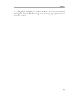 17
A papok pedig, az Úr frigyládájának hordozói, ott állának a szárazon a Jordán közepében
bátorsággal, és az egész Izráel szárazon megy vala át, mindaddig, míg az egész nép teljesen
általméne a Jordánon.
402
Joshua 3
 