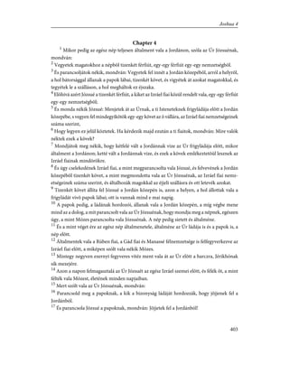Chapter 4
1
Mikor pedig az egész nép teljesen általment vala a Jordánon, szóla az Úr Józsuénak,
mondván:
2
Vegyetek magatokhoz a népbõl tizenkét férfiút, egy-egy férfiút egy-egy nemzetségbõl.
3
És parancsoljátok nékik, mondván: Vegyetek fel innét a Jordán közepébõl, arról a helyrõl,
a hol bátorsággal állanak a papok lábai, tizenkét követ, és vigyétek át azokat magatokkal, és
tegyétek le a szálláson, a hol megháltok ez éjszaka.
4
Elõhivá azért Józsué a tizenkét férfiút, a kiket az Izráel fiai közül rendelt vala, egy-egy férfiút
egy-egy nemzetségbõl;
5
És monda nékik Józsué: Menjetek át az Úrnak, a ti Isteneteknek frigyládája elõtt a Jordán
közepébe, s vegyen fel mindegyikõtök egy-egy követ az õ vállára, az Izráel fiai nemzetségeinek
száma szerint,
6
Hogy legyen ez jelül köztetek. Ha kérdezik majd ezután a ti fiaitok, mondván: Mire valók
néktek ezek a kövek?
7
Mondjátok meg nékik, hogy kétfelé vált a Jordánnak vize az Úr frigyládája elõtt, mikor
általment a Jordánon; ketté vált a Jordánnak vize, és ezek a kövek emlékeztetõül lesznek az
Izráel fiainak mindörökre.
8
És úgy cselekedének Izráel fiai, a mint megparancsolta vala Józsué, és felvevének a Jordán
közepébõl tizenkét követ, a mint megmondotta vala az Úr Józsuénak, az Izráel fiai nemz-
etségeinek száma szerint, és általhozák magokkal az éjjeli szállásra és ott letevék azokat.
9
Tizenkét követ állíta fel Józsué a Jordán közepén is, azon a helyen, a hol állottak vala a
frigyládát vivõ papok lábai; ott is vannak mind e mai napig.
10
A papok pedig, a ládának hordozói, állanak vala a Jordán közepén, a míg végbe mene
mind az a dolog, a mit parancsolt vala az Úr Józsuénak, hogy mondja meg a népnek, egészen
úgy, a mint Mózes parancsolta vala Józsuénak. A nép pedig sietett és általméne.
11
És a mint véget ére az egész nép általmenetele, általméne az Úr ládája is és a papok is, a
nép elõtt.
12
Általmentek vala a Rúben fiai, a Gád fiai és Manassé félnemzetsége is felfegyverkezve az
Izráel fiai elõtt, a miképen szólt vala nékik Mózes.
13
Mintegy negyven ezernyi fegyveres vitéz ment vala át az Úr elõtt a harczra, Jérikhónak
sík mezejére.
14
Azon a napon felmagasztalá az Úr Józsuét az egész Izráel szemei elõtt, és félék õt, a mint
félték vala Mózest, életének minden napjaiban.
15
Mert szólt vala az Úr Józsuénak, mondván:
16
Parancsold meg a papoknak, a kik a bizonyság ládáját hordozzák, hogy jõjjenek fel a
Jordánból.
17
És parancsola Józsué a papoknak, mondván: Jõjjetek fel a Jordánból!
403
Joshua 4
 
