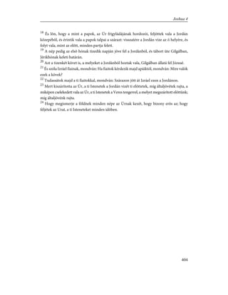 18
És lõn, hogy a mint a papok, az Úr frigyládájának hordozói, feljöttek vala a Jordán
közepébõl, és érintik vala a papok talpai a szárazt: visszatére a Jordán vize az õ helyére, és
folyt vala, mint az elõtt, minden partja felett.
19
A nép pedig az elsõ hónak tizedik napján jöve fel a Jordánból, és tábort üte Gilgálban,
Jérikhónak keleti határán.
20
Azt a tizenkét követ is, a melyeket a Jordánból hoztak vala, Gilgálban állatá fel Józsué.
21
És szóla Izráel fiainak, mondván: Ha fiaitok kérdezik majd apáiktól, mondván: Mire valók
ezek a kövek?
22
Tudassátok majd a ti fiaitokkal, mondván: Szárazon jött át Izráel ezen a Jordánon.
23
Mert kiszárította az Úr, a ti Istenetek a Jordán vizét ti elõttetek, míg általjövétek rajta, a
miképen cselekedett vala az Úr, a ti Istenetek a Veres tengerrel, a melyet megszárított elõttünk;
míg általjövénk rajta.
24
Hogy megismerje a földnek minden népe az Úrnak kezét, hogy bizony erõs az; hogy
féljétek az Urat, a ti Isteneteket minden idõben.
404
Joshua 4
 