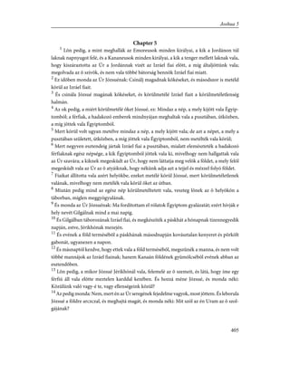 Chapter 5
1
Lõn pedig, a mint meghallák az Emoreusok minden királyai, a kik a Jordánon túl
laknak napnyugot felé, és a Kananeusok minden királyai, a kik a tenger mellett laknak vala,
hogy kiszáraztotta az Úr a Jordánnak vizét az Izráel fiai elõtt, a míg általjöttünk vala;
megolvada az õ szívök, és nem vala többé bátorság bennök Izráel fiai miatt.
2
Ez idõben monda az Úr Józsuénak: Csinálj magadnak kõkéseket, és másodszor is metéld
körül az Izráel fiait.
3
És csinála Józsué magának kõkéseket, és körülmetélé Izráel fiait a körülmetéletlenség
halmán.
4
Az ok pedig, a miért körülmetélé õket Józsué, ez: Mindaz a nép, a mely kijött vala Égyip-
tomból; a férfiak, a hadakozó emberek mindnyájan meghaltak vala a pusztában, útközben,
a míg jöttek vala Égyiptomból.
5
Mert körül volt ugyan metélve mindaz a nép, a mely kijött vala; de azt a népet, a mely a
pusztában született, útközben, a míg jöttek vala Égyiptomból, nem metélték vala körül;
6
Mert negyven esztendeig jártak Izráel fiai a pusztában, mialatt elemészteték a hadakozó
férfiaknak egész népsége, a kik Égyiptomból jöttek vala ki, mivelhogy nem hallgattak vala
az Úr szavára; a kiknek megesküdt az Úr, hogy nem láttatja meg velök a földet, a mely felõl
megesküdt vala az Úr az õ atyáiknak, hogy nékünk adja azt a tejjel és mézzel folyó földet.
7
Fiaikat állította vala azért helyökbe, ezeket metélé körül Józsué, mert körülmetéletlenek
valának, mivelhogy nem metélék vala körül õket az útban.
8
Miután pedig mind az egész nép körülmetéltetett vala, veszteg lõnek az õ helyökön a
táborban, míglen meggyógyulának.
9
És monda az Úr Józsuénak: Ma fordítottam el rólatok Égyiptom gyalázatát; ezért hívják e
hely nevét Gilgálnak mind a mai napig.
10
És Gilgálban táborozának Izráel fiai, és megkészíték a páskhát a hónapnak tizennegyedik
napján, estve, Jérikhónak mezején.
11
És evének a föld termésébõl a páskhának másodnapján kovásztalan kenyeret és pörkölt
gabonát, ugyanezen a napon.
12
És másnaptól kezdve, hogy ettek vala a föld termésébõl, megszûnék a manna, és nem volt
többé mannájok az Izráel fiainak; hanem Kanaán földének gyümölcsébõl evének abban az
esztendõben.
13
Lõn pedig, a mikor Józsué Jérikhónál vala, felemelé az õ szemeit, és látá, hogy íme egy
férfiú áll vala elõtte meztelen karddal kezében. És hozzá méne Józsué, és monda néki:
Közülünk való vagy-é te, vagy ellenségeink közül?
14
Az pedig monda: Nem, mert én az Úr seregének fejedelme vagyok, most jöttem. És leborula
Józsué a földre arczczal, és meghajtá magát, és monda néki: Mit szól az én Uram az õ szol-
gájának?
405
Joshua 5
 