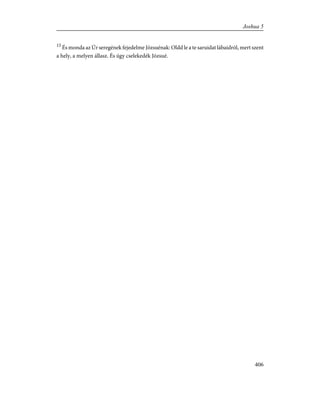 15
És monda az Úr seregének fejedelme Józsuénak: Oldd le a te saruidat lábaidról, mert szent
a hely, a melyen állasz. És úgy cselekedék Józsué.
406
Joshua 5
 