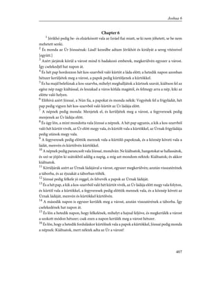 Chapter 6
1
Jérikhó pedig be- és elzárkózott vala az Izráel fiai miatt, se ki nem jöhetett, se be nem
mehetett senki.
2
És monda az Úr Józsuénak: Lásd! kezedbe adtam Jérikhót és királyát a sereg vitézeivel
[együtt.]
3
Azért járjátok körül a várost mind ti hadakozó emberek, megkerülvén egyszer a várost.
Így cselekedjél hat napon át.
4
És hét pap hordozzon hét kos-szarvból való kürtöt a láda elõtt; a hetedik napon azonban
hétszer kerüljétek meg a várost, a papok pedig kürtöljenek a kürtökkel.
5
És ha majd belefúnak a kos-szarvba, mihelyt meghalljátok a kürtnek szavát, kiáltson fel az
egész nép nagy kiáltással, és leszakad a város kõfala magától, és felmegy arra a nép, kiki az
elõtte való helyen.
6
Elõhívá azért Józsué, a Nún fia, a papokat és monda nékik: Vegyétek fel a frigyládát, hét
pap pedig vigyen hét kos-szarvból való kürtöt az Úr ládája elõtt.
7
A népnek pedig monda: Menjetek el, és kerüljétek meg a várost, a fegyveresek pedig
menjenek az Úr ládája elõtt.
8
És úgy lõn, a mint mondotta vala Józsué a népnek. A hét pap ugyanis, a kik a kos-szarvból
való hét kürtöt vivék, az Úr elõtt megy vala, és kürtölt vala a kürtökkel, az Úrnak frigyládája
pedig utánok megy vala.
9
A fegyveresek pedig elõttök mennek vala a kürtölõ papoknak, és a köznép követi vala a
ládát, menvén és kürtölvén kürtökkel.
10
A népnek pedig parancsolt vala Józsué, mondván: Ne kiáltsatok, hangotokat se hallassátok,
és szó se jõjjön ki szátokból addig a napig, a míg azt mondom néktek: Kiáltsatok; és akkor
kiáltsatok.
11
Körüljárák azért az Úrnak ládájával a várost, egyszer megkerülvén; azután visszatérének
a táborba, és az éjszakát a táborban tölték.
12
Józsué pedig felkele jó reggel, és felvevék a papok az Úrnak ládáját.
13
És a hét pap, a kik a kos-szarvból való hét kürtöt vivék, az Úr ládája elõtt megy vala folyton,
és kürtöl vala a kürtökkel, a fegyveresek pedig elõttök mennek vala, és a köznép követi az
Úrnak ládáját, menvén és kürtökkel kürtölvén.
14
A második napon is egyszer kerülék meg a várost, azután visszatérének a táborba. Így
cselekedének hat napon át.
15
És lõn a hetedik napon, hogy felkelének, mihelyt a hajnal feljöve, és megkerülék a várost
a szokott módon hétszer; csak ezen a napon kerülék meg a várost hétszer.
16
És lõn, hogy a hetedik forduláskor kürtölnek vala a papok a kürtökkel, Józsué pedig monda
a népnek: Kiáltsatok, mert néktek adta az Úr a várost!
407
Joshua 6
 