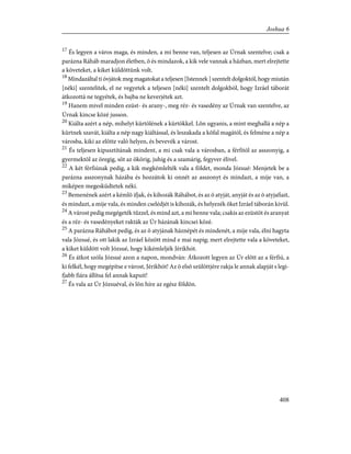 17
És legyen a város maga, és minden, a mi benne van, teljesen az Úrnak szentelve; csak a
parázna Ráháb maradjon életben, õ és mindazok, a kik vele vannak a házban, mert elrejtette
a követeket, a kiket küldöttünk volt.
18
Mindazáltal ti óvjátok meg magatokat a teljesen [Istennek ] szentelt dolgoktól, hogy miután
[néki] szentelitek, el ne vegyetek a teljesen [néki] szentelt dolgokból, hogy Izráel táborát
átkozottá ne tegyétek, és bajba ne keverjétek azt.
19
Hanem mivel minden ezüst- és arany-, meg réz- és vasedény az Úrnak van szentelve, az
Úrnak kincse közé jusson.
20
Kiálta azért a nép, mihelyt kürtölének a kürtökkel. Lõn ugyanis, a mint meghallá a nép a
kürtnek szavát, kiálta a nép nagy kiáltással, és leszakada a kõfal magától, és felméne a nép a
városba, kiki az elõtte való helyen, és bevevék a várost.
21
És teljesen kipusztítának mindent, a mi csak vala a városban, a férfitól az asszonyig, a
gyermektõl az öregig, sõt az ökörig, juhig és a szamárig, fegyver élivel.
22
A két férfiúnak pedig, a kik megkémlelték vala a földet, monda Józsué: Menjetek be a
parázna asszonynak házába és hozzátok ki onnét az asszonyt és mindazt, a mije van, a
miképen megesküdtetek néki.
23
Bemenének azért a kémlõ ifjak, és kihozák Ráhábot, és az õ atyját, anyját és az õ atyjafiait,
és mindazt, a mije vala, és minden cselédjét is kihozák, és helyezék õket Izráel táborán kivül.
24
A várost pedig megégeték tûzzel, és mind azt, a mi benne vala; csakis az ezüstöt és aranyat
és a réz- és vasedényeket rakták az Úr házának kincsei közé.
25
A parázna Ráhábot pedig, és az õ atyjának háznépét és mindenét, a mije vala, élni hagyta
vala Józsué, és ott lakik az Izráel között mind e mai napig; mert elrejtette vala a követeket,
a kiket küldött volt Józsué, hogy kikémleljék Jérikhót.
26
És átkot szóla Józsué azon a napon, mondván: Átkozott legyen az Úr elõtt az a férfiú, a
ki felkél, hogy megépítse e várost, Jérikhót! Az õ elsõ szülöttjére rakja le annak alapját s legi-
fjabb fiára állítsa fel annak kapuit!
27
És vala az Úr Józsuéval, és lõn híre az egész földön.
408
Joshua 6
 