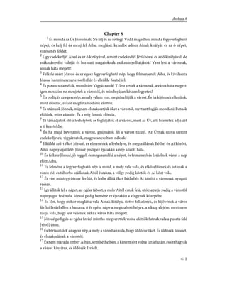 Chapter 8
1
És monda az Úr Józsuénak: Ne félj és ne rettegj! Vedd magadhoz mind a fegyverfogható
népet, és kelj fel és menj fel Aiba, meglásd: kezedbe adom Ainak királyát és az õ népét,
városát és földét.
2
Úgy cselekedjél Aival és az õ királyával, a mint cselekedtél Jérikhóval és az õ királyával; de
zsákmányolni valóját és barmait magatoknak zsákmányolhatjátok! Vess lest a városnak,
annak háta megett!
3
Felkele azért Józsué és az egész fegyverfogható nép, hogy felmenjenek Aiba, és kiválaszta
Józsué harminczezer erõs férfiút és elküldé õket éjjel.
4
És parancsola nékik, mondván: Vigyázzatok! Ti lest vettek a városnak, a város háta megett;
igen messzire ne menjetek a várostól, és mindnyájan készen legyetek!
5
Én pedig és az egész nép, a mely velem van, megközelítjük a várost. És ha kijönnek ellenünk,
mint elõször, akkor megfutamodunk elõttök.
6
És utánunk jönnek, mígnem elszakasztjuk õket a várostól, mert azt fogják mondani: Futnak
elõlünk, mint elõször. És a míg futunk elõttök,
7
Ti támadjatok elõ a leshelybõl, és foglaljátok el a várost, mert az Úr, a ti Istenetek adja azt
a ti kezetekbe.
8
És ha majd beveszitek a várost, gyújtsátok fel a várost tûzzel. Az Úrnak szava szerint
cselekedjetek, vigyázzatok, megparancsoltam néktek!
9
Elküldé azért õket Józsué, és elmenének a leshelyre, és megszállának Béthel és Ai között,
Aitól napnyugat felé; Józsué pedig ez éjszakán a nép között hála.
10
És felkele Józsué, jó reggel, és megszemlélé a népet, és felméne õ és Izráelnek vénei a nép
elõtt Aiba.
11
És felméne a fegyverfogható nép is mind, a mely vele vala, és elközelítének és jutának a
város elé, és táborba szállának Aitól északra, a völgy pedig köztök és Ai közt vala.
12
És võn mintegy ötezer férfiút, és lesbe állítá õket Béthel és Ai között a városnak nyugati
részén.
13
Így állíták fel a népet, az egész tábort, a mely Aitól észak felé, utócsapatja pedig a várostól
napnyugot felé vala. Józsué pedig beméne ez éjszakán a völgynek közepébe.
14
És lõn, hogy mikor meglátta vala Ainak királya, sietve felkelének, és kijövének a város
férfiai Izráel ellen a harczra; õ és egész népe a megszabott helyre, a síkság elejére, mert nem
tudja vala, hogy lest vetének néki a város háta mögött.
15
Józsué pedig és az egész Izráel mintha megverettek volna elõttök futnak vala a puszta felé
[vivõ] úton.
16
És felriasztaték az egész nép, a mely a városban vala, hogy üldözze õket. És üldözék Józsuét,
és elszakadának a várostól.
17
És nem marada ember Aiban, sem Béthelben, a ki nem jött volna Izráel után, és ott hagyák
a várost kinyitva, és üldözék Izráelt.
411
Joshua 8
 