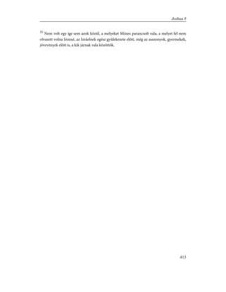 35
Nem volt egy íge sem azok közül, a melyeket Mózes parancsolt vala, a melyet fel nem
olvasott volna Józsué, az Izráelnek egész gyülekezete elõtt, még az asszonyok, gyermekek,
jövevények elõtt is, a kik járnak vala közöttök.
413
Joshua 8
 