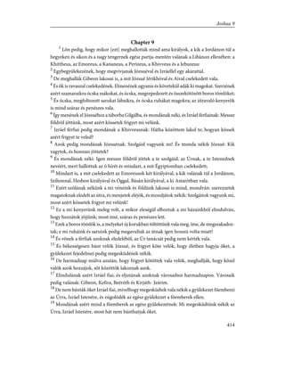 Chapter 9
1
Lõn pedig, hogy mikor [ezt] meghallották mind ama királyok, a kik a Jordánon túl a
hegyeken és síkon és a nagy tengernek egész partja-mentén valának a Libánon ellenében: a
Khittheus, az Emoreus, a Kananeus, a Perizeus, a Khivveus és a Jebuzeus:
2
Egybegyülekezének, hogy megvívjanak Józsuéval és Izráellel egy akarattal.
3
De meghallák Gibeon lakosai is, a mit Józsué Jérikhóval és Aival cselekedett vala.
4
És õk is ravaszul cselekedének. Elmenének ugyanis és követekül adák ki magokat. Szerzének
azért szamaraikra ócska zsákokat, és ócska, megrepedezett és összekötözött boros tömlõket;
5
És ócska, megfoltozott sarukat lábaikra, és ócska ruhákat magokra; az útravaló kenyerök
is mind száraz és penészes vala.
6
Így menének el Józsuéhoz a táborba Gilgálba, és mondának néki, és Izráel férfiainak: Messze
földrõl jöttünk, most azért kössetek frigyet mi velünk.
7
Izráel férfiai pedig mondának a Khivveusnak: Hátha közöttem lakol te; hogyan kössek
azért frigyet te veled?
8
Azok pedig mondának Józsuénak: Szolgáid vagyunk mi! És monda nékik Józsué: Kik
vagytok, és honnan jöttetek?
9
És mondának néki: Igen messze földrõl jöttek a te szolgáid, az Úrnak, a te Istenednek
nevéért, mert hallottuk az õ hírét és mindazt, a mit Égyiptomban cselekedett;
10
Mindazt is, a mit cselekedett az Emoreusok két királyával, a kik valának túl a Jordánon,
Szíhonnal, Hesbon királyával és Óggal, Básán királyával, a ki Astarótban vala.
11
Ezért szólának nékünk a mi véneink és földünk lakosai is mind, mondván: szerezzetek
magatoknak eledelt az útra, és menjetek eléjök, és mondjátok nékik: Szolgáitok vagyunk mi,
most azért kössetek frigyet mi velünk!
12
Ez a mi kenyerünk meleg volt, a mikor eleségül elhoztuk a mi házainkból elindulván,
hogy hozzátok jõjjünk; most ímé, száraz és penészes lett.
13
Ezek a boros tömlõk is, a melyeket új korukban töltöttünk vala meg, íme, de megszakadoz-
tak; e mi ruháink és saruink pedig megavultak az útnak igen hosszú volta miatt!
14
És võnek a férfiak azoknak eledelébõl, az Úr tanácsát pedig nem kérték vala.
15
És békességesen bánt velök Józsué, és frigyet köte velök, hogy életben hagyja õket, a
gyülekezet fejedelmei pedig megesküdének nékik.
16
De harmadnap múlva azután, hogy frigyet kötöttek vala velök, meghallják, hogy közel
valók azok hozzájok, sõt közöttök lakoznak azok.
17
Elindulának azért Izráel fiai, és eljutának azoknak városaihoz harmadnapon. Városaik
pedig valának: Gibeon, Kefira, Beéróth és Kirjáth- Jeárim.
18
De nem bánták õket Izráel fiai, mivelhogy megesküdtek vala nékik a gyülekezet fõemberei
az Úrra, Izráel Istenére, és zúgolódék az egész gyülekezet a fõemberek ellen.
19
Mondának azért mind a fõemberek az egész gyülekezetnek: Mi megesküdtünk nékik az
Úrra, Izráel Istenére, most hát nem bánthatjuk õket.
414
Joshua 9
 