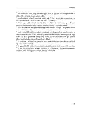 20
Ezt cselekedjük velök, hogy életben hagyjuk õket, és így nem lesz harag ellenünk az
esküvésért, a melylyel megesküdtünk nékik.
21
Mondának azért a fõemberek nékik: Ám éljenek! És lõnek favágóivá és vízhordozóivá az
egész gyülekezetnek, a mint szólottak vala nékik a fõemberek.
22
Hívatá ugyanis õket Józsué, és szóla nékik, mondván: Miért csaltatok meg minket, ezt
mondván: Igen messzirõl valók vagyunk mi tõletek, holott ti közöttünk laktok?
23
Most azért átkozottak legyetek, és ne fogyjon ki közületek a szolga, a favágó és vízhordó
az én Istenemnek házába.
24
Azok pedig felelének Józsuénak, és mondának: Mivelhogy nyilván tudtokra esett a te
szolgáidnak az, a mit az Úr, a ti Istenetek parancsolt vala Mózesnek, az õ szolgájának, hogy
néktek adja ezt az egész földet, és hogy kiirtja elõletek a földnek minden lakosát: igen féltettük
tõletek a mi életünket, ezért cselekedtük ezt a dolgot.
25
És most ímé, a te kezedben vagyunk, a mint cselekedni jónak és igaznak tetszik elõtted,
úgy cselekedjél mivelünk!
26
És úgy cselekedék velök, és kiszabadítá õket Izráel fiainak kezébõl, és nem ölék meg õket.
27
És tevé õket Józsué azon a napon favágókká és vízhordókká a gyülekezethez és az Úr
oltárához, mind e napig, azon a helyen, a melyet választánd.
415
Joshua 9
 