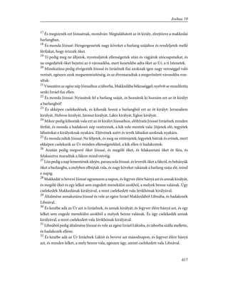 17
És megizenék ezt Józsuénak, mondván: Megtaláltatott az öt király, elrejtõzve a makkedai
barlangban.
18
És monda Józsué: Hengergessetek nagy köveket a barlang szájához és rendeljetek mellé
férfiakat, hogy õrizzék õket.
19
Ti pedig meg ne álljatok, nyomuljatok ellenségeitek után és vágjátok utócsapataikat, és
ne engedjétek õket bejutni az õ városaikba, mert kezetekbe adta õket az Úr, a ti Istenetek.
20
Minekutána pedig elvégezték Józsué és Izráelnek fiai azoknak igen nagy vereséggel való
verését, egészen azok megsemmisítéséig, és az élvemaradtak a megerõsített városokba von-
ultak:
21
Visszatére az egész nép Józsuéhoz a táborba, Makkedába békességgel; nyelvét se mozdította
senki Izráel fiai ellen.
22
És monda Józsué: Nyissátok fel a barlang száját, és hozzátok ki hozzám ezt az öt királyt
a barlangból!
23
És akképen cselekedének, és kihozák hozzá a barlangból ezt az öt királyt: Jeruzsálem
királyát, Hebron királyát, Jármut királyát, Lákis királyát, Eglon királyát.
24
Mikor pedig kihozták vala ezt az öt királyt Józsuéhoz, elõhívatá Józsué Izráelnek minden
férfiát, és monda a hadakozó nép vezéreinek, a kik vele mentek vala: Jõjjetek elõ, tegyétek
lábaitokat e királyoknak nyakára. Eljövének azért és tevék lábaikat azoknak nyakára.
25
És monda nékik Józsué: Ne féljetek, és meg ne rettenjetek; legyetek bátrak és erõsek, mert
ekképen cselekszik az Úr minden ellenségetekkel, a kik ellen ti hadakoztok.
26
Azután pedig megveré õket Józsué, és megölé õket, és felakasztatá õket öt fára, és
felakasztva maradtak a fákon mind estvéig.
27
Lõn pedig a nap lementének idején, parancsola Józsué, és levevék õket a fákról, és behányák
õket a barlangba, a melyben elbújtak vala, és nagy köveket rakának a barlang szája elé, mind
e napig.
28
Makkedát is bevevé Józsué ugyanazon a napon, és fegyver élére hányá azt és annak királyát,
és megölé õket és egy lelket sem engedett menekülni azokból, a melyek benne valának. Úgy
cselekedék Makkedának királyával, a mint cselekedett vala Jérikhónak királyával.
29
Általméne annakutána Józsué és vele az egész Izráel Makkedából Libnába, és hadakozék
Libnával.
30
És kezébe adá az Úr azt is Izráelnek, és annak királyát; és fegyver élére hányá azt, és egy
lelket sem engede menekülni azokból a melyek benne valának. És úgy cselekedék annak
királyával, a mint cselekedett vala Jérikhónak királyával.
31
Libnából pedig általméne Józsué és vele az egész Izráel Lákisba, és táborba szálla mellette,
és hadakozék ellene.
32
És kezébe adá az Úr Izráelnek Lákist és bevevé azt másodnapon, és fegyver élére hányá
azt, és minden lelket, a mely benne vala, egészen úgy, amint cselekedett vala Libnával.
417
Joshua 10
 