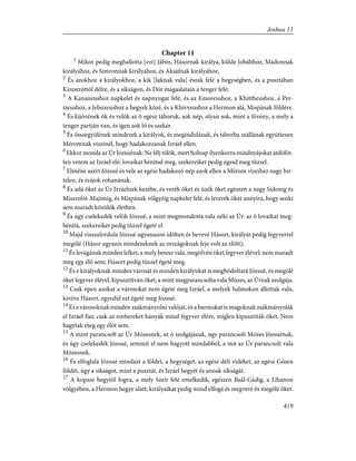 Chapter 11
1
Mikor pedig meghallotta [ezt] Jábin, Hásornak királya, külde Jobábhoz, Mádonnak
királyához, és Simronnak királyához, és Aksáfnak királyához,
2
És azokhoz a királyokhoz, a kik [laknak vala] észak felé a hegységben, és a pusztában
Kinneróttól délre, és a síkságon, és Dór magaslatain a tenger felé;
3
A Kananeushoz napkelet és napnyugat felé, és az Emoreushoz, a Khittheushoz, a Per-
izeushoz, a Jebuzeushoz a hegyek közé, és a Khivveushoz a Hermon alá, Mispának földére.
4
És kijövének õk és velök az õ egész táboruk, sok nép, olyan sok, mint a fövény, a mely a
tenger partján van, és igen sok ló és szekér.
5
És összegyülének mindezek a királyok, és megindulának, és táborba szállának együttesen
Méromnak vizeinél, hogy hadakozzanak Izráel ellen.
6
Ekkor monda az Úr Józsuénak: Ne félj tõlök, mert holnap ilyenkorra mindnyájokat átdöföt-
ten vetem az Izráel elé; lovaikat bénítsd meg, szekereiket pedig égesd meg tûzzel.
7
Elméne azért Józsué és vele az egész hadakozó nép azok ellen a Mérom vizeihez nagy hir-
telen, és reájok rohanának.
8
És adá õket az Úr Izráelnek kezébe, és verék õket és ûzék õket egészen a nagy Sidonig és
Miszrefót-Majimig, és Mispának völgyéig napkelet felé, és leverék õket annyira, hogy senki
sem maradt közülök életben.
9
És úgy cselekedék velök Józsué, a mint megmondotta vala néki az Úr: az õ lovaikat meg-
bénítá, szekereiket pedig tûzzel égeté el.
10
Majd visszafordula Józsué ugyanazon idõben és bevevé Hásort, királyát pedig fegyverrel
megölé (Hásor ugyanis mindezeknek az országoknak feje volt az elõtt);
11
És levágának minden lelket, a mely benne vala, megölvén õket fegyver élével; nem maradt
meg egy élõ sem; Hásort pedig tûzzel égeté meg.
12
És e királyoknak minden városát és minden királyukat is meghódoltatá Józsué, és megölé
õket fegyver élével, kipusztítván õket, a mint megparancsolta vala Mózes, az Úrnak szolgája.
13
Csak épen azokat a városokat nem égeté meg Izráel, a melyek halmokon állottak vala,
kivéve Hásort, egyedül ezt égeté meg Józsué.
14
És e városoknak minden zsákmányolni valóját, és a barmokat is magoknak zsákmányolák
el Izráel fiai; csak az embereket hányák mind fegyver élére, míglen kipusztíták õket. Nem
hagytak meg egy élõt sem.
15
A mint parancsolt az Úr Mózesnek, az õ szolgájának, úgy parancsolt Mózes Józsuénak,
és úgy cselekedék Józsué, semmit el nem hagyott mindabból, a mit az Úr parancsolt vala
Mózesnek.
16
És elfoglalá Józsué mindazt a földet, a hegységet, az egész déli vidéket, az egész Gósen
földét, úgy a síkságot, mint a pusztát, és Izráel hegyét és annak síkságát.
17
A kopasz hegytõl fogva, a mely Szeír felé emelkedik, egészen Baál-Gádig, a Libanon
völgyében, a Hermon hegye alatt; királyaikat pedig mind elfogá és megveré és megölé õket.
419
Joshua 11
 