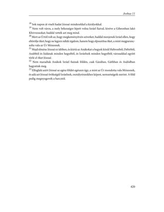 18
Sok napon át viselt hadat Józsué mindezekkel a királyokkal.
19
Nem volt város, a mely békességre lépett volna Izráel fiaival, kivéve a Gibeonban lakó
Khivveusokat; haddal vették azt meg mind.
20
Mert az Úrtól volt az, hogy megkeményítvén szíveiket, haddal menjenek Izráel ellen, hogy
eltörölje õket; hogy ne legyen nékik irgalom, hanem hogy elpusztítsa õket, a mint megparanc-
solta vala az Úr Mózesnek.
21
Majd elméne Józsué ez idõben, és kiirtá az Anákokat a hegyek közül Hebronból, Debirbõl,
Anábból és Júdának minden hegyébõl, és Izráelnek minden hegyébõl; városaikkal együtt
törlé el õket Józsué.
22
Nem maradtak Anákok Izráel fiainak földén, csak Gázában, Gáthban és Asdódban
hagyattak meg.
23
Elfoglalá azért Józsué az egész földet egészen úgy, a mint az Úr mondotta vala Mózesnek,
és adá azt Józsué örökségül Izráelnek, osztályrészeikhez képest, nemzetségeik szerint. A föld
pedig megnyugovék a harcztól.
420
Joshua 11
 