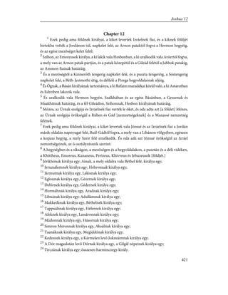 Chapter 12
1
Ezek pedig ama földnek királyai, a kiket levertek Izráelnek fiai, és a kiknek földjét
birtokba vették a Jordánon túl, napkelet felé, az Arnon pataktól fogva a Hermon hegyéig,
és az egész mezõséget kelet felõl:
2
Szíhon, az Emoreusok királya, a ki lakik vala Hesbonban, a ki uralkodik vala Aróertõl fogva,
a mely van az Arnon patak partján, és a patak közepétõl és a Gileád felétõl a Jabbok patakig,
az Ammon fiainak határáig.
3
És a mezõségtõl a Kinneróth tengerig napkelet felé, és a puszta tengeréig, a Sóstengerig
napkelet felé, a Béth-Jesimothi útig, és délfelé a Piszga hegyoldalainak aljáig.
4
És Ógnak, a Básán királyának tartománya, a ki Refaim maradékai közül való, a ki Astarotban
és Edreiben lakozik vala.
5
És uralkodik vala Hermon hegyén, Szalkhában és az egész Básánban, a Gesurnak és
Maakhátnak határáig, és a fél Gileádon, Szíhonnak, Hesbon királyának határáig.
6
Mózes, az Úrnak szolgája és Izráelnek fiai verték le õket, és oda adta azt [a földet] Mózes,
az Úrnak szolgája örökségül a Rúben és Gád [nemzetségeknek] és a Manassé nemzetség
felének.
7
Ezek pedig ama földnek királyai, a kiket levertek vala Józsué és az Izráelnek fiai a Jordán
másik oldalán napnyugat felé, Baál-Gádtól fogva, a mely van a Libánon völgyében, egészen
a kopasz hegyig, a mely Szeír felé emelkedik. És oda adá azt Józsué örökségül az Izráel
nemzetségeinek, az õ osztályrészeik szerint:
8
A hegységben és a síkságon, a mezõségen és a hegyoldalakon, a pusztán és a déli vidéken,
a Khittheus, Emoreus, Kananeus, Perizeus, Khivveus és Jebuzeusok [földjét.]
9
Jérikhónak királya egy; Ainak, a mely oldalra vala Béthel felé, királya egy;
10
Jeruzsálemnek királya egy, Hebronnak királya egy;
11
Jármutnak királya egy, Lákisnak királya egy;
12
Eglonnak királya egy, Gézernek királya egy;
13
Debirnek királya egy, Gédernek királya egy;
14
Hormáhnak királya egy, Aradnak királya egy;
15
Libnának királya egy; Adullámnak királya egy;
16
Makkedának királya egy, Béthelnek királya egy;
17
Tappuáhnak királya egy, Héfernek királya egy;
18
Afeknek királya egy, Lassáronnak királya egy;
19
Mádonnak királya egy, Hásornak királya egy;
20
Simron Meronnak királya egy, Aksáfnak királya egy;
21
Taanáknak királya egy, Megiddónak királya egy;
22
Kedesnek királya egy, a Kármelen levõ Jokneámnak királya egy;
23
A Dór magaslatán levõ Dórnak királya egy, a Gilgál népeinek királya egy;
24
Tirczának királya egy; összesen harminczegy király.
421
Joshua 12
 