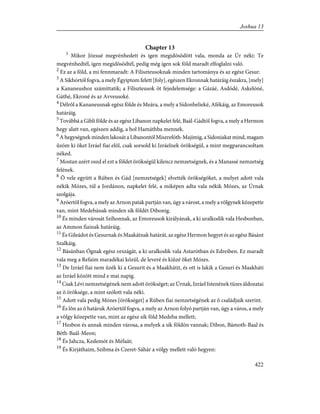 Chapter 13
1
Mikor Józsué megvénhedett és igen megidõsödött vala, monda az Úr néki: Te
megvénhedtél, igen megidõsödtél, pedig még igen sok föld maradt elfoglalni való.
2
Ez az a föld, a mi fennmaradt: A Filiszteusoknak minden tartománya és az egész Gesur.
3
A Sikhórtól fogva, a mely Égyiptom felett [foly], egészen Ekronnak határáig északra, [mely]
a Kananeushoz számíttatik; a Filiszteusok öt fejedelemsége: a Gázáé, Asdódé, Askelóné,
Gáthé, Ekroné és az Avveusoké.
4
Délrõl a Kananeusnak egész földe és Meára, a mely a Sídonbelieké, Afékáig, az Emoreusok
határáig.
5
Továbbá a Gibli földe és az egész Libanon napkelet felé, Baál-Gádtól fogva, a mely a Hermon
hegy alatt van, egészen addig, a hol Hamáthba mennek.
6
A hegységnek minden lakosát a Libanontól Miszrefóth-Majimig, a Sídoniakat mind, magam
ûzöm ki õket Izráel fiai elõl, csak sorsold ki Izráelnek örökségül, a mint megparancsoltam
néked.
7
Mostan azért oszd el ezt a földet örökségül kilencz nemzetségnek, és a Manassé nemzetség
felének.
8
Õ vele együtt a Rúben és Gád [nemzetségek] elvették örökségöket, a melyet adott vala
nékik Mózes, túl a Jordánon, napkelet felé, a miképen adta vala nékik Mózes, az Úrnak
szolgája.
9
Aróertõl fogva, a mely az Arnon patak partján van, úgy a várost, a mely a völgynek közepette
van, mint Medebának minden sík földét Dibonig.
10
És minden városát Szíhonnak, az Emoreusok királyának, a ki uralkodik vala Hesbonban,
az Ammon fiainak határáig.
11
És Gileádot és Gesurnak és Maakátnak határát, az egész Hermon hegyet és az egész Básánt
Szalkáig.
12
Básánban Ógnak egész országát, a ki uralkodik vala Astarótban és Edreiben. Ez maradt
vala meg a Refaim maradékai közül, de leveré és kiûzé õket Mózes.
13
De Izráel fiai nem ûzék ki a Gesurit és a Maakhátit, és ott is lakik a Gesuri és Maakháti
az Izráel között mind e mai napig.
14
Csak Lévi nemzetségének nem adott örökséget; az Úrnak, Izráel Istenének tüzes áldozatai
az õ öröksége, a mint szólott vala néki.
15
Adott vala pedig Mózes [örökséget] a Rúben fiai nemzetségének az õ családjaik szerint.
16
És lõn az õ határuk Aróertõl fogva, a mely az Arnon folyó partján van, úgy a város, a mely
a völgy közepette van, mint az egész sík föld Medeba mellett;
17
Hesbon és annak minden városa, a melyek a sík földön vannak; Dibon, Bámoth-Baal és
Béth-Baál-Meon;
18
És Jahcza, Kedemót és Méfaát;
19
És Kirjáthaim, Szibma és Czeret-Sáhár a völgy mellett való hegyen:
422
Joshua 13
 