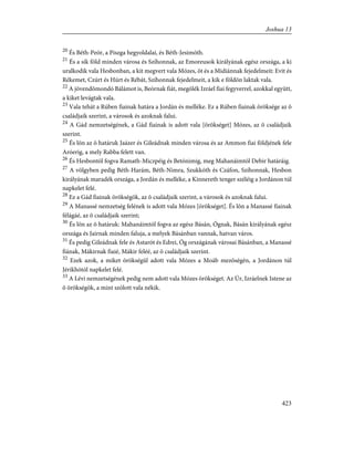 20
És Béth-Peór, a Piszga hegyoldalai, és Béth-Jesimóth.
21
És a sík föld minden városa és Szíhonnak, az Emoreusok királyának egész országa, a ki
uralkodik vala Hesbonban, a kit megvert vala Mózes, õt és a Midiánnak fejedelmeit: Evit és
Rékemet, Czúrt és Húrt és Rébát, Szíhonnak fejedelmeit, a kik e földön laktak vala.
22
A jövendõmondó Bálámot is, Beórnak fiát, megölék Izráel fiai fegyverrel, azokkal együtt,
a kiket levágtak vala.
23
Vala tehát a Rúben fiainak határa a Jordán és melléke. Ez a Rúben fiainak öröksége az õ
családjaik szerint, a városok és azoknak falui.
24
A Gád nemzetségének, a Gád fiainak is adott vala [örökséget] Mózes, az õ családjaik
szerint.
25
És lõn az õ határuk Jaázer és Gileádnak minden városa és az Ammon fiai földjének fele
Aróerig, a mely Rabba felett van.
26
És Hesbontól fogva Ramath-Miczpéig és Betónimig, meg Mahanáimtól Debir határáig.
27
A völgyben pedig Béth-Harám, Béth-Nimra, Szukkóth és Czáfon, Szíhonnak, Hesbon
királyának maradék országa, a Jordán és melléke, a Kinnereth tenger széléig a Jordánon túl
napkelet felé.
28
Ez a Gád fiainak örökségök, az õ családjaik szerint, a városok és azoknak falui.
29
A Manassé nemzetség felének is adott vala Mózes [örökséget]. És lõn a Manassé fiainak
félágáé, az õ családjaik szerint;
30
És lõn az õ határuk: Mahanáimtól fogva az egész Básán, Ógnak, Básán királyának egész
országa és Jairnak minden faluja, a melyek Básánban vannak, hatvan város.
31
És pedig Gileádnak fele és Astarót és Edrei, Óg országának városai Básánban, a Manassé
fiának, Mákirnak fiaié, Mákir feléé, az õ családjaik szerint.
32
Ezek azok, a miket örökségül adott vala Mózes a Moáb mezõségén, a Jordánon túl
Jérikhótól napkelet felé.
33
A Lévi nemzetségének pedig nem adott vala Mózes örökséget. Az Úr, Izráelnek Istene az
õ örökségök, a mint szólott vala nékik.
423
Joshua 13
 