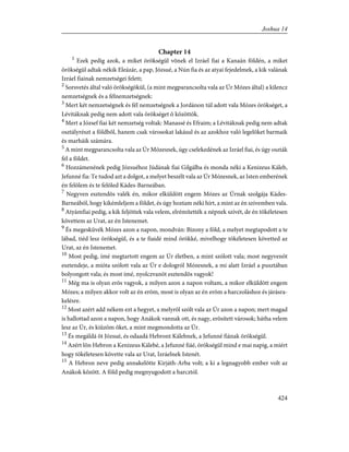 Chapter 14
1
Ezek pedig azok, a miket örökségül võnek el Izráel fiai a Kanaán földén, a miket
örökségül adtak nékik Eleázár, a pap, Józsué, a Nún fia és az atyai fejedelmek, a kik valának
Izráel fiainak nemzetségei felett;
2
Sorsvetés által való örökségökül, (a mint megparancsolta vala az Úr Mózes által) a kilencz
nemzetségnek és a félnemzetségnek:
3
Mert két nemzetségnek és fél nemzetségnek a Jordánon túl adott vala Mózes örökséget, a
Lévitáknak pedig nem adott vala örökséget õ közöttök.
4
Mert a József fiai két nemzetség voltak: Manassé és Efraim; a Lévitáknak pedig nem adtak
osztályrészt a földbõl, hanem csak városokat lakásul és az azokhoz való legelõket barmaik
és marháik számára.
5
A mint megparancsolta vala az Úr Mózesnek, úgy cselekedének az Izráel fiai, és úgy oszták
fel a földet.
6
Hozzámenének pedig Józsuéhoz Júdának fiai Gilgálba és monda néki a Kenizeus Káleb,
Jefunné fia: Te tudod azt a dolgot, a melyet beszélt vala az Úr Mózesnek, az Isten emberének
én felõlem és te felõled Kádes-Barneában.
7
Negyven esztendõs valék én, mikor elküldött engem Mózes az Úrnak szolgája Kádes-
Barneából, hogy kikémleljem a földet, és úgy hoztam néki hírt, a mint az én szívemben vala.
8
Atyámfiai pedig, a kik feljöttek vala velem, elrémítették a népnek szívét, de én tökéletesen
követtem az Urat, az én Istenemet.
9
És megesküvék Mózes azon a napon, mondván: Bizony a föld, a melyet megtapodott a te
lábad, tiéd lesz örökségül, és a te fiaidé mind örökké, mivelhogy tökéletesen követted az
Urat, az én Istenemet.
10
Most pedig, ímé megtartott engem az Úr életben, a mint szólott vala; most negyvenöt
esztendeje, a mióta szólott vala az Úr e dologról Mózesnek, a mi alatt Izráel a pusztában
bolyongott vala; és most ímé, nyolczvanöt esztendõs vagyok!
11
Még ma is olyan erõs vagyok, a milyen azon a napon voltam, a mikor elküldött engem
Mózes; a milyen akkor volt az én erõm, most is olyan az én erõm a harczoláshoz és járásra-
kelésre.
12
Most azért add nékem ezt a hegyet, a melyrõl szólt vala az Úr azon a napon; mert magad
is hallottad azon a napon, hogy Anákok vannak ott, és nagy, erõsített városok; hátha velem
lesz az Úr, és kiûzöm õket, a mint megmondotta az Úr.
13
És megáldá õt Józsué, és odaadá Hebront Kálebnek, a Jefunné fiának örökségül.
14
Azért lõn Hebron a Kenizeus Kálebé, a Jefunné fiáé, örökségül mind e mai napig, a miért
hogy tökéletesen követte vala az Urat, Izráelnek Istenét.
15
A Hebron neve pedig annakelõtte Kirjáth-Arba volt; a ki a legnagyobb ember volt az
Anákok között. A föld pedig megnyugodott a harcztól.
424
Joshua 14
 