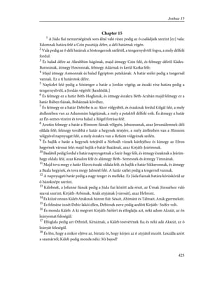 Chapter 15
1
A Júda fiai nemzetségének sors által való része pedig az õ családjaik szerint [ez] vala:
Edomnak határa felé a Czin pusztája délre, a déli határnak végén.
2
Vala pedig az õ déli határuk a Sóstengernek szélétõl, a tengernyelvtõl fogva, a mely délfelé
fordul.
3
És halad délre az Akrabbim hágónak, majd átmegy Czin felé, és felmegy délrõl Kádes-
Barneának, átmegy Hesronnak, felmegy Adárnak és kerül Karka felé;
4
Majd átmegy Asmonnak és halad Égyiptom patakának. A határ szélei pedig a tengernél
vannak. Ez a ti határotok délre.
5
Napkelet felé pedig a Sóstenger a határ a Jordán végéig; az északi rész határa pedig a
tengernyelvtõl, a Jordán végétõl [kezdõdik.]
6
És felmegy ez a határ Béth-Hoglának, és átmegy északra Béth-Arabán majd felmegy ez a
határ Rúben fiának, Bohánnak kövéhez.
7
És felmegy ez a határ Debirbe is az Akor völgyébõl, és északnak fordul Gilgál felé, a mely
átellenében van az Adummim hágójának, a mely a pataktól délfelé esik. És átmegy a határ
az Én-semes vizeire és tova halad a Rógel forrása felé.
8
Azután felmegy a határ a Hinnom fiának völgyén, Jebuzeusnak, azaz Jeruzsálemnek déli
oldala felé; felmegy továbbá e határ a hegynek tetejére, a mely átellenben van a Hinnom
völgyével napnyugat felé, a mely északra van a Refaim völgyének szélén.
9
És hajlik e határ a hegynek tetejétõl a Neftoáh víznek kútfejéhez és kimegy az Efron
hegyének városai felé; majd hajlik e határ Baalának, azaz Kirjáth-Jeárimnak.
10
Baalától pedig fordul e határ napnyugotnak a Szeír-hegy felé, és átmegy északnak a Jeárim-
hegy oldala felé, azaz Kesalon felé és alámegy Béth- Semesnek és átmegy Timnának.
11
Majd tova megy e határ Ekron északi oldala felé, és hajlik e határ Sikkeronnak, és átmegy
a Baala hegynek, és tova megy Jabnéel felé. A határ szélei pedig a tengernél vannak.
12
A napnyugati határ pedig a nagy tenger és melléke. Ez Júda fiainak határa köröskörül az
õ házoknépe szerint.
13
Kálebnek, a Jefunné fiának pedig a Júda fiai között ada részt, az Úrnak Józsuéhoz való
szavai szerint; Kirjáth-Arbának, Anák atyjának [városát], azaz Hebront.
14
És kiûzé onnan Káleb Anáknak három fiát: Sésait, Ahimánt és Tálmait, Anák gyermekeit.
15
És felméne innét Debir lakói ellen, Debirnek neve pedig azelõtt Kirjáth- Széfer volt.
16
És monda Káleb: A ki megveri Kirjáth-Széfert és elfoglalja azt, néki adom Akszát, az én
leányomat feleségül.
17
Elfoglala pedig azt Othniél, Kénáznak, a Káleb testvérének fia; és néki adá Akszát, az õ
leányát feleségül.
18
És lõn, hogy a mikor eljöve az, biztatá õt, hogy kérjen az õ atyjától mezõt. Leszálla azért
a szamárról; Káleb pedig monda néki: Mi bajod?
425
Joshua 15
 