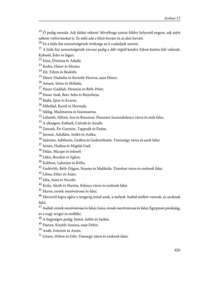19
Õ pedig monda: Adj áldást nékem! Mivelhogy száraz földre helyeztél engem, adj azért
nékem vízforrásokat is. És néki adá a felsõ forrást és az alsó forrást.
20
Ez a Júda fiai nemzetségének öröksége az õ családjaik szerint.
21
A Júda fiai nemzetségének városai pedig a déli végtõl kezdve Edom határa felé valának:
Kabseél, Éder és Jágur;
22
Kina, Dimóna és Adada;
23
Kedes, Hásor és Ithnán;
24
Zif, Télem és Bealóth;
25
Hásor-Hadatha és Kerioth-Hesron, azaz Hásor;
26
Amam, Séma és Móláda;
27
Hasar-Gaddah, Hesmón és Béth-Pelet;
28
Hasar-Suál, Beer-Seba és Bizjotheja;
29
Baála, Ijjim és Eczem;
30
Elthólád, Keszil és Hormah;
31
Siklág, Madmanna és Szanszanna;
32
Lebaóth, Silhim, Ain és Rimmon. Összesen huszonkilencz város és ezek falui.
33
A síkságon: Esthaól, Czórah és Asnáh;
34
Zanoah, Én-Gannim, Tappuáh és Énám;
35
Jármut, Adullám, Szókó és Azéka;
36
Saáraim, Adithaim, Gedéra és Gederóthaim. Tizennégy város és azok falui.
37
Senán, Hadása és Migdal-Gad;
38
Dilán, Miczpe és Jokteél;
39
Lákis, Boczkát és Eglon;
40
Kabbon, Lahmász és Kitlis;
41
Gedéróth, Béth-Dágon, Naama és Makkéda. Tizenhat város és ezeknek falui.
42
Libna, Ether és Asán;
43
Jifta, Asná és Neczib;
44
Keila, Akzib és Marésa. Kilencz város és ezeknek falui.
45
Ekron, ennek mezõvárosai és falui.
46
Ekrontól fogva egész a tengerig mind azok, a melyek Asdód mellett vannak, és azoknak
falui.
47
Asdód, ennek mezõvárosai és falui; Gáza, ennek mezõvárosai és falui; Égyiptom patakjáig,
és a nagy tenger és melléke.
48
A hegységen pedig: Sámír, Jathír és Szókó;
49
Danna, Kirjáth-Szanna, azaz Debir;
50
Anáb, Estemót és Anim;
51
Gósen, Hólon és Giló. Tizenegy város és ezeknek falui.
426
Joshua 15
 