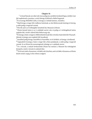 Chapter 16
1
A József fiainak sors által való része pedig juta a jérikhói Jordántól fogva, Jérikhó vizei
felé napkeletnek a pusztára, a mely felmegy Jérikhótól a Béthel hegyének.
2
És tovamegy Béthelbõl Lúzba, és átmegy az Arkiták határára, Ataróthra.
3
Majd lemegy a tenger felé a Jafleteus határának, az alsó Bethoronnak határáig és Gézerig,
a szélei pedig a tengernél vannak.
4
Elvevék azért az õ örökségöket Józsefnek fiai: Manassé és Efraim.
5
Efraim fiainak határa is az õ családjaik szerint vala, és pedig az õ örökségöknek határa
napkelet felé, Atróth-Adártól felsõ Bethoronig vala.
6
És kimegy a határ a tengerre; Mikhmethattól észak felé, és fordul a határ kelet felé Thaanath-
Silónak és átmegy azon napkelet felé Janoáhnak.
7
Janoáhtól pedig lemegy Ataróthba és Naaróthba, és éri Jérikhót, és kimegy a Jordánnak.
8
Tappuahtól tovamegy a határ a tenger felé a Kána patakjának, a szélei pedig a tengernél
vannak. Ez az Efraim fiai nemzetségének öröksége az õ családjaik szerint.
9
És a városok, a melyek kiválasztattak Efraim fiai számára a Manassé fiai örökségének
közepette, mind e városok és ezeknek falui.
10
De ki nem ûzék a Kananeust, a ki lakik vala Gézerben; azért ott lakik a Kananeus az Efraim
között mind e napig, és lõn robotos szolgává.
428
Joshua 16
 