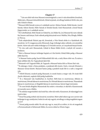 Chapter 17
1
Lõn sors által való része Manassé nemzetségének is, mert õ vala elsõszülötte Józsefnek,
Mákirnak, a Manassé elsõszülöttének, Gileád atyjának, mivelhogy hadakozó férfiú vala, juta
néki Gileád és Básán.
2
Manassé többi fiainak is juta az õ családjaik szerint: Abiézer fiainak, Hélek fiainak, Aszriél
fiainak, Sekem fiainak, Héfer fiainak és Sémida fiainak. Ezek Manassénak a József fiának
fiúgyermekei, az õ családjaik szerint.
3
De Czélofhádnak, Héfer fiának (ez Gileád fia, [ez] Mákir fia, [ez] Manassé fia) nem valának
fiai, hanem csak leányai. Ezek valának pedig leányainak nevei: Makhla, Nóa, Khogla, Milkha
és Thircza.
4
Ezek odajárulának Eleázár pap elé, Józsuénak, a Nún fiának eleibe és a fejedelmek elé,
mondván: Az Úr megparancsolta Mózesnek, hogy örökséget adjon nékünk a mi atyánkfiai
között. Adott vala azért nékik örökséget az Úr beszéde szerint, az õ atyjoknak bátyjai között.
5
Tíz rész esék azért Manassénak, Gileád és Básán földén kívül, a melyek túl vannak a
Jordánon.
6
Mert a Manassé leányai örökséget kaptak az õ fiai között; Gileád földe pedig a Manassé
többi fiaié lõn.
7
A Manassé határa pedig Ásertõl Mikmetháth felé vala, a mely Sikem elõtt van. És méne a
határ jobbkéz felé, Én-Tappuahnak lakói felé.
8
Manasséé volt Tappuah földe, de Tappuah a Manassé határa felé az Efraim fiaié vala.
9
És alámegy a határ a Kána patakjára, a pataknak déli részére. Ezek a városok Efraiméi a
Manassé városai között. Manassé határa pedig a pataktól észak felé és a széle a tengernél
vala.
10
Délrõl Efraimé, északról pedig Manasséé, és ennek határa a tenger vala. De észak felõl
Áserbe ütköznek, napkelet felõl pedig Issakhárba.
11
És a Manasséé vala Issakhárban és Áserben: Béth-Seán és mezõvárosai, Jibleám és
mezõvárosai,Dórnaklakosaiésmezõvárosai,Én-Dórnaklakosaiésmezõvárosai,Thaanaknak
lakosai és mezõvárosai, és Megiddó lakosai és mezõvárosai, három hegyi tartomány.
12
De nem bírták elfoglalni Manassénak fiai ezeket a városokat, és sikerült a Kananeusnak
ott maradni azon a földön.
13
De mihelyt megerõsödtek vala Izráel fiai, robot alá veték a Kananeust, de teljességgel nem
ûzék ki õket.
14
József fiai pedig szóltak vala Józsuéval, mondván: Miért adtál nékem egy sors szerint való
örökséget és egy osztályrészt, holott én sok nép vagyok, mivelhogy ez ideig megáldott engem
az Úr?!
15
Józsué pedig monda nékik: Ha sok nép vagy te, menj fel az erdõre, és írts ott magadnak
a Perizzeusoknak és Refaimnak földén, ha szoros néked az Efraim hegye.
429
Joshua 17
 