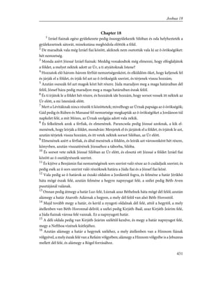 Chapter 18
1
Izráel fiainak egész gyülekezete pedig összegyülekezék Silóban és oda helyhezteték a
gyülekezetnek sátorát, minekutána meghódola elõttök a föld.
2
De maradtak vala még Izráel fiai között, akiknek nem osztották vala ki az õ örökségöket:
hét nemzetség.
3
Monda azért Józsué Izráel fiainak: Meddig vonakodtok még elmenni, hogy elfoglaljátok
a földet, a melyet néktek adott az Úr, a ti atyáitoknak Istene?
4
Hozzatok elõ három-három férfiút nemzetségenként, és elküldöm õket, hogy keljenek fel
és járják el a földet, és írják fel azt az õ örökségük szerint, és térjenek vissza hozzám;
5
Azután oszszák fel azt magok közt hét részre. Júda maradjon meg a maga határaiban dél
felõl, József háza pedig maradjon meg a maga határaiban észak felõl.
6
És ti írjátok le a földet hét részre, és hozzátok ide hozzám, hogy sorsot vessek itt néktek az
Úr elõtt, a mi Istenünk elõtt.
7
Mert a Lévitáknak nincs részök ti közöttetek; mivelhogy az Úrnak papsága az õ örökségök;
Gád pedig és Rúben és Manassé fél nemzetsége megkapták az õ örökségöket a Jordánon túl
napkelet felé, a mit Mózes, az Úrnak szolgája adott vala nékik.
8
És felkelének azok a férfiak, és elmenének. Parancsola pedig Józsué azoknak, a kik el-
menének, hogy leírják a földet, mondván: Menjetek el és járjátok el a földet, és írjátok le azt,
azután térjetek vissza hozzám, és itt vetek néktek sorsot Silóban, az Úr elõtt.
9
Elmenének azért a férfiak, és által menének a földön, és leírák azt városonként hét részre,
könyvben, azután visszatérének Józsuéhoz a táborba, Silóba.
10
És sorsot vete nékik Józsué Silóban az Úr elõtt, és elosztá ott Józsué a földet Izráel fiai
között az õ osztályrészeik szerint.
11
És kijöve a Benjámin fiai nemzetségének sors szerint való része az õ családjaik szerint; és
pedig esék az õ sors szerint való részöknek határa a Júda fiai és a József fiai közé.
12
Vala pedig az õ határok az északi oldalon a Jordántól fogva, és felméne a határ Jérikhó
háta mögé észak felé, azután felméne a hegyre napnyugat felé, a szélei pedig Béth-Aven
pusztájánál valának.
13
Onnan pedig átmegy a határ Luz-felé, Lúznak azaz Béthelnek háta mögé dél felõl; azután
alámegy a határ Ataroth-Adárnak a hegyen, a mely dél felõl van alsó Béth-Horontól.
14
Majd tovább megy a határ, és kerül a nyugoti oldalnak dél felé, attól a hegytõl, a mely
átellenben van Béth-Horonnal délrõl; a szélei pedig Kirjáth-Baál, azaz Kirjáth-Jeárim felé,
a Júda fiainak városa felé vannak. Ez a napnyugoti határ.
15
A déli oldala pedig van Kirjáth-Jeárim szélétõl kezdve, és megy a határ napnyugot felé,
megy a Nefthoa vizének kútfejéhez.
16
Azután alámegy a határ a hegynek széléhez, a mely átellenben van a Hinnom fiának
völgyével, a mely észak felé van a Refaim völgyében; alámegy a Hinnom völgyébe is a Jebuzeus
mellett dél felé, és alámegy a Rógel forrásához.
431
Joshua 18
 