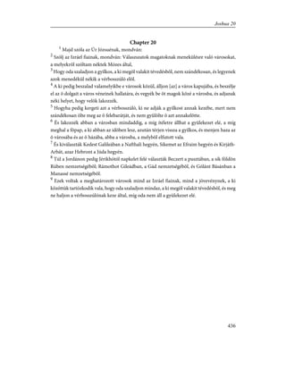 Chapter 20
1
Majd szóla az Úr Józsuénak, mondván:
2
Szólj az Izráel fiainak, mondván: Válaszszatok magatoknak menekülésre való városokat,
a melyekrõl szóltam néktek Mózes által,
3
Hogy oda szaladjon a gyilkos, a ki megöl valakit tévedésbõl, nem szándékosan, és legyenek
azok menedékül nékik a vérbosszúló elõl.
4
A ki pedig beszalad valamelyikbe e városok közül, álljon [az] a város kapujába, és beszélje
el az õ dolgait a város véneinek hallatára, és vegyék be õt magok közé a városba, és adjanak
néki helyet, hogy velök lakozzék.
5
Hogyha pedig kergeti azt a vérbosszúló, ki ne adják a gyilkost annak kezébe, mert nem
szándékosan ölte meg az õ felebarátját, és nem gyûlölte õ azt annakelõtte.
6
És lakozzék abban a városban mindaddig, a míg ítéletre állhat a gyülekezet elé, a míg
meghal a fõpap, a ki abban az idõben lesz, azután térjen vissza a gyilkos, és menjen haza az
õ városába és az õ házába, abba a városba, a melybõl elfutott vala.
7
És kiválaszták Kedest Galileában a Nafthali hegyén, Sikemet az Efraim hegyén és Kirjáth-
Arbát, azaz Hebront a Júda hegyén.
8
Túl a Jordánon pedig Jérikhótól napkelet felé választák Beczert a pusztában, a sík földön
Rúben nemzetségébõl; Rámothot Gileádban, a Gád nemzetségébõl, és Gólánt Básánban a
Manassé nemzetségébõl.
9
Ezek voltak a meghatározott városok mind az Izráel fiainak, mind a jövevénynek, a ki
közöttük tartózkodik vala, hogy oda szaladjon mindaz, a ki megöl valakit tévedésbõl, és meg
ne haljon a vérbosszúlónak keze által, míg oda nem áll a gyülekezet elé.
436
Joshua 20
 