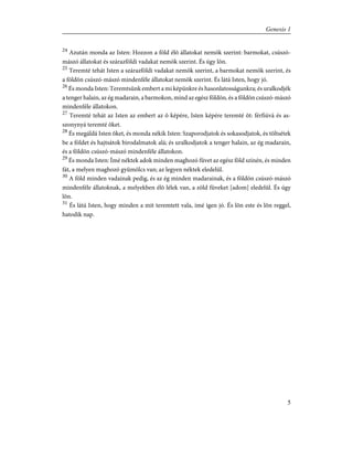 24
Azután monda az Isten: Hozzon a föld élõ állatokat nemök szerint: barmokat, csúszó-
mászó állatokat és szárazföldi vadakat nemök szerint. És úgy lõn.
25
Teremté tehát Isten a szárazföldi vadakat nemök szerint, a barmokat nemök szerint, és
a földön csúszó-mászó mindenféle állatokat nemök szerint. És látá Isten, hogy jó.
26
És monda Isten: Teremtsünk embert a mi képünkre és hasonlatosságunkra; és uralkodjék
a tenger halain, az ég madarain, a barmokon, mind az egész földön, és a földön csúszó-mászó
mindenféle állatokon.
27
Teremté tehát az Isten az embert az õ képére, Isten képére teremté õt: férfiúvá és as-
szonynyá teremté õket.
28
És megáldá Isten õket, és monda nékik Isten: Szaporodjatok és sokasodjatok, és töltsétek
be a földet és hajtsátok birodalmatok alá; és uralkodjatok a tenger halain, az ég madarain,
és a földön csúszó-mászó mindenféle állatokon.
29
És monda Isten: Ímé néktek adok minden maghozó fûvet az egész föld színén, és minden
fát, a melyen maghozó gyümölcs van; az legyen néktek eledelül.
30
A föld minden vadainak pedig, és az ég minden madarainak, és a földön csúszó-mászó
mindenféle állatoknak, a melyekben élõ lélek van, a zöld fûveket [adom] eledelûl. És úgy
lõn.
31
És látá Isten, hogy minden a mit teremtett vala, ímé igen jó. És lõn este és lõn reggel,
hatodik nap.
5
Genesis 1
 