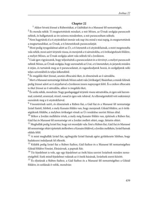 Chapter 22
1
Akkor hivatá Józsué a Rúbenitákat, a Gáditákat és a Manassé fél nemzetségét,
2
És monda nékik: Ti megtartottátok mindazt, a mit Mózes, az Úrnak szolgája parancsolt
néktek, és hallgattatok az én szómra mindenben, a mit parancsoltam néktek;
3
Nem hagytátok el a ti atyátokfiait immár sok nap óta mind e mai napig, és megtartottátok
a megtartandókat, az Úrnak, a ti Isteneteknek parancsolatját.
4
Most pedig nyugodalmat adott az Úr, a ti Istenetek a ti atyátokfiainak, a mint megmondta
vala nékik; most azért térjetek vissza, és menjetek a ti sátraitokba, a ti örökségteknek földére,
a melyet Mózes, az Úrnak szolgája adott vala néktek túl a Jordánon.
5
Csak igen vigyázzatok, hogy teljesítsétek a parancsolatot és a törvényt, a melyet parancsolt
néktek Mózes, az Úrnak szolgája, hogy szeressétek az Urat, a ti Isteneteket, és járjatok minden
õ útján, és tartsátok meg az õ parancsolatait, és ragaszkodjatok hozzá, és szolgáljatok néki
teljes szívetekbõl és teljes lelketekbõl.
6
És megáldá õket Józsué, azután elbocsátá õket, és elmenének az õ sátraikba.
7
Mert a Manassé nemzetsége felének Mózes adott vala [örökséget] Básánban; a másik felének
pedig Józsué adott az õ atyjafiaival a Jordánon innen napnyugot felõl. És a mikor elbocsátá
is õket Józsué az õ sátraikba, akkor is megáldá õket,
8
És szóla nékik, mondván: Nagy gazdagsággal térjetek vissza sátraitokba, és igen sok barom-
mal, ezüsttel, arannyal, rézzel, vassal és igen sok ruhával. Az ellenségeitektõl vett zsákmányt
oszszátok meg a ti atyátokfiaival.
9
Visszatérének azért, és elmenének a Rúben fiai, a Gád fiai és a Manassé fél nemzetsége
Izráel fiaitól, Silóból, a mely Kanaán földén van, hogy menjenek Gileád földére, az õ örök-
ségüknek földébe, a melyben örökséget võnek az Úr rendelése szerint Mózes által.
10
Mikor a Jordán mellékére értek, a mely még Kanaán földén van, építének a Rúben fiai,
Gád fiai és Manassé fél nemzetsége ott a Jordán mellett oltárt, nagy, láttatós oltárt.
11
Meghallák pedig Izráel fiai, hogy ezt mondják vala: Ímé a Rúben fiai, Gád fiai és Manassé
fél nemzetsége oltárt építettek átellenben a Kanaán földével, a Jordán mellékén, Izráel fiainak
oldala felõl.
12
A mint meghallák Izráel fiai, egybegyûle Izráel fiainak egész gyülekezete Silóban, hogy
hadakozni induljanak fel ellenök.
13
Küldék pedig Izráel fiai a Rúben fiaihoz, Gád fiaihoz és a Manassé fél nemzetségéhez
Gileád földére Fineást, Eleázárnak, a papnak fiát;
14
Tíz fejedelmet is vele, egy-egy fejedelmet az õsök háza szerint Izráelnek minden nemz-
etségébõl. Ezek mind fejedelmei valának az õ õseik házának, Izráelnek ezerei között.
15
És eljutának a Rúben fiaihoz, a Gád fiaihoz és a Manassé fél nemzetségéhez a Gileád
földére, és szólának õ velök, mondván:
439
Joshua 22
 