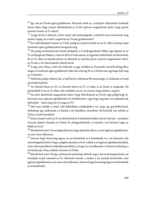 16
Így szól az Úrnak egész gyülekezete: Micsoda vétek ez, a melylyel vétkeztetek Izráelnek
Istene ellen, hogy immár elfordultatok az Úrtól, építvén magatoknak oltárt, hogy pártot
üssetek immár az Úr ellen?!
17
Avagy kevés-é nékünk a Peór miatt való hamisságunk, a mibõl ki sem tisztultunk még
mind e napig, és a miért csapás lõn az Úrnak gyülekezetén?
18
És ti elfordultatok immár az Úrtól; pedig ha ti pártot üttök ma az Úr ellen: holnap majd
Izráelnek egész gyülekezetére haragszik meg.
19
Ha pedig tisztátalan[nak tetszik elõttetek] a ti örökségeteknek földje: úgy jõjjetek át az
Úr örökségének földjére, a hol ott áll az Úrnak sátora, és legyetek örökösökké mi közöttünk;
de az Úr ellen ne üssetek pártot, és ellenünk se üssetek pártot, építvén magatoknak oltárt,
az Úrnak, a mi Istenünknek oltárán kivül.
20
Avagy nem Ákán, a Zéra fia vétkezék-é nagy vétekkel az [Istennek] szentelt dolog ellen;
mégis az Izráelnek egész gyülekezete ellen lõn a harag! És az a férfiú nem egymaga halt meg
az õ bûnéért!
21
Felelének pedig a Rúben fiai, a Gád fiai és a Manassé fél nemzetsége, és szólának az Izráel
ezereinek fejeihez:
22
Az Istenek Istene az Úr, az Istenek Istene az Úr: õ tudja, és az Izráel is megtudja. Ha
pártütésbõl és ha az Úr ellen való vétekbõl van ez: ne tartson meg minket e napon!
23
Ha azért építettünk magunknak oltárt, hogy elforduljunk az Úrtól, vagy pedig hogy ál-
dozzunk azon egészen égõáldozatot és ételáldozatot; vagy hogy tegyünk arra hálaadásnak
áldozatját: - lássa meg [ezt ]õ maga az Úr!
24
Hát nem inkább a miatt való féltünkben cselekedtük-é ezt, hogy így gondolkoztunk:
Maholnap így szólhatnak a ti fiaitok a mi fiainkhoz, mondván: Mi közötök van néktek az
Úrhoz, Izráel Istenéhez?
25
Hiszen határt vetett az Úr mi közöttünk és ti közöttetek Rúben fiai és Gád fiai - a Jordánt;
nincsen néktek részetek az Úrban! És elidegeníthetnék a ti fiaitok a mi fiainkat, hogy ne
féljék az Urat!
26
Mondottuk azért: Nosza fogjunk hozzá, hogy építsünk oltárt, se nem egészen égõáldozatra,
se nem véres áldozatra;
27
Hanem hogy bizonyság legyen az mi közöttünk és ti közöttetek, és a mi utánunk való
nemzetségeink között, hogy szolgálni akarjuk az Urat õ elõtte a mi egészen égõáldozatainkkal,
véres áldozatainkkal és hálaáldozatainkkal, és hogy ne mondhassák a ti fiaitok maholnap a
mi fiainknak: Nincs néktek részetek az Úrban.
28
Mondottuk azért: Ha így szólanának maholnap nékünk vagy a mi nemzetségeinknek, ezt
mondjuk majd: Lássátok az Úr oltárának mássát, a melyet a mi atyáink készítettek, nem
egészen égõáldozatra, sem nem véres áldozatra, hanem hogy bizonyság legyen mi közöttünk
és ti közöttetek!
440
Joshua 22
 