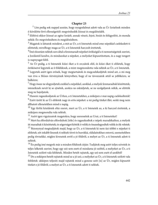 Chapter 23
1
Lõn pedig sok nappal azután, hogy nyugodalmat adott vala az Úr Izráelnek minden
õ körülötte lévõ ellenségeitõl: megvénhedék Józsué és megidõsödék.
2
Elõhívá ekkor Józsué az egész Izráelt, annak véneit, fejeit, biráit és felügyelõit, és monda
nékik: Én megvénhedtem és megidõsödtem.
3
Magatok is láttatok mindent, a mit az Úr, a ti Istenetek mind eme népekkel cselekedett ti
elõttetek; mivelhogy maga az Úr, a ti Istenetek harczolt érettetek.
4
Ímé elosztám néktek sors által a fennmaradt népeket örökségül a ti nemzetségeitek szerint,
a Jordántól kezdve, és mindazokat a népeket, a melyeket kipusztítottam, és a nagy tengert
is napnyugat felõl.
5
Az Úr pedig, a ti Istenetek kiûzi õket a ti orczátok elõl, és kiûzi õket ti elõletek, hogy
örököseivé legyetek az õ földüknek, a mint megmondotta vala néktek az Úr, a ti Istenetek.
6
Legyetek azért igen erõsek, hogy megtartsátok és megcselekedjétek mind azt, a mi meg
van írva a Mózes törvényének könyvében; hogy el ne távozzatok attól se jobbkézre, se
balkézre;
7
Hogy össze ne elegyedjetek ezekkel a népekkel, azokkal, a melyek fenmaradtak közöttetek;
isteneiknek nevét ki se ejtsétek, azokra ne esküdjetek, se ne szolgáljatok nékik, se elõttök
meg ne hajoljatok;
8
Hanem ragaszkodjatok az Úrhoz, a ti Istenetekhez, a miképen e mai napig cselekedtetek!
9
Ezért ûzött ki az Úr elõletek nagy és erõs népeket: a mi pedig titeket illet, senki meg nem
állhatott ellenetekben mind e napig.
10
Egy férfiú közületek elûz ezeret, mert az Úr, a ti Istenetek az, a ki harczol érettetek, a
miképen megmondta vala néktek.
11
Azért igen vigyázzatok magatokra, hogy szeressétek az Urat, a ti Isteneteket!
12
Mert ha elfordulván elfordultok [tõle] és ragaszkodtok e népek maradékaihoz, a melyek
itt maradtak ti közöttetek; és sógorságot köttök õ velök és összeelegyedtek velök és õk veletek:
13
Bizonynyal megtudjátok majd, hogy az Úr, a ti Istenetek ki nem ûzi többé e népeket ti
elõletek; sõt inkább lésznek ti néktek tõrré és hurokká, oldalaitokban ostorrá, szemeitekben
pedig tövisekké, míglen kivesztek errõl a jó földrõl, a melyet az Úr, a ti Istenetek adott ti
néktek.
14
Én pedig ímé megyek már a minden földinek útján: Tudjátok meg azért teljes szívetek és
teljes lelketek szerint, hogy egy szó sem esett el mindama jó szóból, a melyeket az Úr, a ti
Istenetek szólott vala felõletek. Minden betelt rajtatok, egy szó sem esett el azokból!
15
De a miképen betelt rajtatok mind az a jó szó, a melyeket az Úr, a ti Istenetek szólott vala
felõletek: akképen teljesíti majd rajtatok mind a gonosz szót [is] az Úr, míglen kipusztít
titeket e jó földrõl, a melyet az Úr, a ti Istenetek adott ti néktek.
442
Joshua 23
 