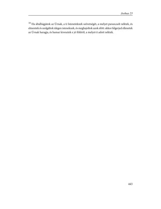 16
Ha általhágjátok az Úrnak, a ti Isteneteknek szövetségét, a melyet parancsolt néktek, és
elmentek és szolgáltok idegen isteneknek, és meghajoltok azok elõtt: akkor felgerjed ellenetek
az Úrnak haragja, és hamar kivesztek e jó földrõl, a melyet õ adott néktek.
443
Joshua 23
 