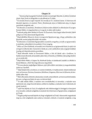Chapter 24
1
Józsué pedig összegyûjté Izráelnek minden nemzetségét Síkembe, és elõhívá Izráelnek
véneit, fejeit, biráit és felügyelõit, és oda állának az Úr elébe,
2
És monda Józsué az egész népnek: Ezt mondja az Úr, Izráelnek Istene: A folyóvizen túl
lakoztak régenten a ti atyáitok: Tháré, Ábrahámnak atyja és Nákhórnak atyja, és idegen
isteneknek szolgáltak vala.
3
De áthozám a ti atyátokat, Ábrahámot a folyóvíz túlsó oldaláról, és elhordozám õt az egész
Kanaán földén, és megsokasítám az õ magvát; és adám néki Izsákot.
4
Izsáknak pedig adám Jákóbot és Ézsaut. És Ézsaunak a Szeír hegyét adám birtokul, Jákób
pedig és az õ fiai alámenének Égyiptomba.
5
Majd elküldém Mózest és Áront, és megverém Égyiptomot úgy, a hogy cselekedtem vala
közöttök; azután pedig kihoztalak vala titeket.
6
És kihoztam a ti atyáitokat Égyiptomból, és jutátok a tengerhez, és ûzék az égyiptomiak a
ti atyáitokat szekerekkel és lovasokkal a Veres tengerig.
7
Akkor az Úrhoz kiáltának, és homályt vete ti közétek és az égyiptomiak közé, és rájok vivé
a tengert és elborítá õket. Szemeitek is látták azt, a mit cselekedtem vala az égyiptomiakkal;
ti pedig sok ideig lakoztatok a pusztában.
8
Majd elhozálak titeket az Emoreusok földére, a kik túl laktak vala a Jordánon, és
hadakozának ellenetek; de kezetekbe adám õket, és bírátok az õ földüket, õket pedig eltörlém
a ti orczátok elõl.
9
Majd felkele Bálák, a Czippor fia, Moábnak királya, és hadakozék Izráellel, és elkülde és
hivatá Bálámot, a Beór fiát, hogy átkozzon meg titeket.
10
De nem akarám meghallgatni Bálámot, ezért áldva áldott vala titeket, és megszabadítálak
titeket az õ kezébõl.
11
Majd általjövétek a Jordánon, és jutátok Jérikhóba, és hadakozának veletek Jérikhónak
urai: az Emoreus, Perizeus, Kananeus, Khittheus, Girgazeus, Khivveus és Jebuzeus; de kez-
etekbe adám õket.
12
Mert elbocsátám elõttetek a darázsokat, és ûzék azokat elõletek: az Emoreusok két királyát,
de nem a te fegyvered által, de nem a te kézíved által!
13
És adék néktek földet, a melyben nem munkálkodtál, és városokat, a melyeket nem
építettetek vala, mégis bennök laktok; szõlõket és olajfákat, a melyeket nem ti ültettetek, de
esztek [azokról.
14
Azért hát féljétek az Urat, és szolgáljatok néki tökéletességgel és hûséggel; és hányjátok
el az isteneket, a kiknek szolgáltak a ti atyáitok túl a folyóvizen és Égyiptomban, szolgáljatok
az Úrnak.
15
Hogyha pedig rossznak látjátok azt, hogy szolgáljatok az Úrnak: válaszszatok magatoknak
még ma, a kit szolgáljatok; akár azokat az isteneket, a kiknek a ti atyáitok szolgáltak, a míg
444
Joshua 24
 