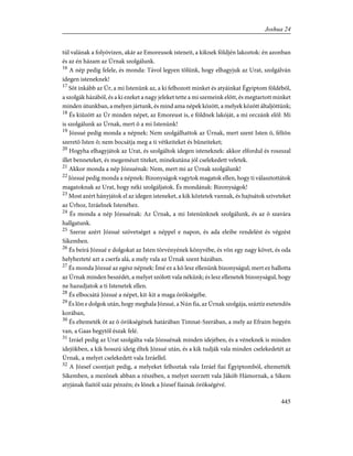 túl valának a folyóvizen, akár az Emoreusok isteneit, a kiknek földjén lakoztok: én azonban
és az én házam az Úrnak szolgálunk.
16
A nép pedig felele, és monda: Távol legyen tõlünk, hogy elhagyjuk az Urat, szolgálván
idegen isteneknek!
17
Sõt inkább az Úr, a mi Istenünk az, a ki felhozott minket és atyáinkat Égyiptom földébõl,
a szolgák házából, és a ki ezeket a nagy jeleket tette a mi szemeink elõtt, és megtartott minket
minden útunkban, a melyen jártunk, és mind ama népek között, a melyek között általjöttünk;
18
És kiûzött az Úr minden népet, az Emoreust is, e földnek lakóját, a mi orczánk elõl: Mi
is szolgálunk az Úrnak, mert õ a mi Istenünk!
19
Józsué pedig monda a népnek: Nem szolgálhattok az Úrnak, mert szent Isten õ, féltõn
szeretõ Isten õ; nem bocsátja meg a ti vétkeiteket és bûneiteket;
20
Hogyha elhagyjátok az Urat, és szolgáltok idegen isteneknek: akkor elfordul és roszszal
illet benneteket, és megemészt titeket, minekutána jól cselekedett veletek.
21
Akkor monda a nép Józsuénak: Nem, mert mi az Úrnak szolgálunk!
22
Józsué pedig monda a népnek: Bizonyságok vagytok magatok ellen, hogy ti választottátok
magatoknak az Urat, hogy néki szolgáljatok. És mondának: Bizonyságok!
23
Most azért hányjátok el az idegen isteneket, a kik köztetek vannak, és hajtsátok sziveteket
az Úrhoz, Izráelnek Istenéhez.
24
És monda a nép Józsuénak: Az Úrnak, a mi Istenünknek szolgálunk, és az õ szavára
hallgatunk.
25
Szerze azért Józsué szövetséget a néppel e napon, és ada eleibe rendelést és végzést
Síkemben.
26
És beírá Józsué e dolgokat az Isten törvényének könyvébe, és võn egy nagy követ, és oda
helyhezteté azt a cserfa alá, a mely vala az Úrnak szent házában.
27
És monda Józsué az egész népnek: Ímé ez a kõ lesz ellenünk bizonyságul; mert ez hallotta
az Úrnak minden beszédét, a melyet szólott vala nékünk; és lesz ellenetek bizonyságul, hogy
ne hazudjatok a ti Istenetek ellen.
28
És elbocsátá Józsué a népet, kit-kit a maga örökségébe.
29
És lõn e dolgok után, hogy meghala Józsué, a Nún fia, az Úrnak szolgája, száztíz esztendõs
korában,
30
És eltemeték õt az õ örökségének határában Timnat-Szerában, a mely az Efraim hegyén
van, a Gaas hegytõl észak felé.
31
Izráel pedig az Urat szolgálta vala Józsuénak minden idejében, és a véneknek is minden
idejökben, a kik hosszú ideig éltek Józsué után, és a kik tudják vala minden cselekedetét az
Úrnak, a melyet cselekedett vala Izráellel.
32
A József csontjait pedig, a melyeket felhoztak vala Izráel fiai Égyiptomból, eltemették
Síkemben, a mezõnek abban a részében, a melyet szerzett vala Jákób Hámornak, a Síkem
atyjának fiaitól száz pénzén; és lõnek a József fiainak örökségévé.
445
Joshua 24
 