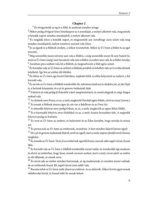 Chapter 2
1
És elvégezteték az ég és a föld, és azoknak minden serege.
2
Mikor pedig elvégezé Isten hetednapon az õ munkáját, a melyet alkotott vala, megszûnék
a hetedik napon minden munkájától, a melyet alkotott vala.
3
És megáldá Isten a hetedik napot, és megszentelé azt; mivelhogy azon szûnt vala meg
minden munkájától, melyet teremtve szerzett vala Isten.
4
Ez az égnek és a földnek eredete, a mikor teremtettek. Mikor az Úr Isten a földet és az eget
teremté,
5
Még semmiféle mezei növény sem vala a földön, s még semmiféle mezei fû sem hajtott ki,
mert az Úr Isten [még] nem bocsátott vala esõt a földre; és ember sem vala, ki a földet mívelje;
6
Azonban pára szállott vala fel a földrõl, és megnedvesíté a föld egész színét.
7
És formálta vala az Úr Isten az embert a földnek porából, és lehellett vala az õ orrába életnek
lehelletét. Így lõn az ember élõ lélekké.
8
És ültete az Úr Isten egy kertet Édenben, napkelet felõl, és abba helyezteté az embert, a kit
formált vala.
9
És nevele az Úr Isten a földbõl mindenféle fát, tekintetre kedvest és eledelre jót, az élet fáját
is, a kertnek közepette, és a jó és gonosz tudásának fáját.
10
Folyóvíz jõ vala pedig ki Édenbõl a kert megöntözésére; és onnét elágazik és négy fõágra
szakad vala.
11
Az elsõnek neve Pison, ez az, a mely megkerüli Havilah egész földét, a hol az arany [terem.]
12
És annak a földnek aranya igen jó; ott van a Bdelliom és az Onix-kõ.
13
A második folyóvíz neve pedig Gihon; ez az, a mely megkerüli az egész Khús földét.
14
És a harmadik folyóvíz neve Hiddekel; ez az, a mely Assiria hosszában foly. A negyedik
folyóvíz pedig az Eufrátes.
15
És vevé az Úr Isten az embert, és helyezteté õt az Éden kertjébe, hogy mívelje és õrizze
azt.
16
És parancsola az Úr Isten az embernek, mondván: A kert minden fájáról bátran egyél.
17
De a jó és gonosz tudásának fájáról, arról ne egyél; mert a mely napon ejéndel arról, bizony
meghalsz.
18
És monda az Úr Isten: Nem jó az embernek egyedül lenni; szerzek néki segítõ társat, hozzá
illõt.
19
És formált vala az Úr Isten a földbõl mindenféle mezei vadat, és mindenféle égi madarat,
és elvivé az emberhez, hogy lássa, minek nevezze azokat; mert a mely nevet adott az ember
az élõ állatnak, az annak neve.
20
És nevet ada az ember minden baromnak, az ég madarainak, és minden mezei vadnak;
de az embernek hozzá illõ segítõ társat nem talált vala.
21
Bocsáta tehát az Úr Isten mély álmot az emberre, és ez elaluvék. Akkor kivõn egyet annak
oldalbordái közûl, és hússal tölté be annak helyét.
6
Genesis 2
 