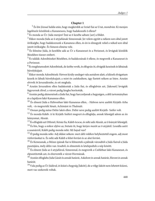 Chapter 1
1
És lõn Józsué halála után, hogy megkérdék az Izráel fiai az Urat, mondván: Ki menjen
legelõször közülünk a Kananeusra, hogy hadakozzék õ ellene?
2
És monda az Úr: Júda menjen! Ímé az õ kezébe adtam [azt] a földet.
3
Ekkor monda Júda az õ atyjafiának Simeonnak: Jer velem együtt a nékem sors által jutott
örökségbe, hogy hadakozzunk a Kananeus ellen, és én is elmegyek veled a néked sors által
jutott örökségbe. És Simeon elméne vele.
4
És felméne Júda, és kezökbe adá az Úr a Kananeust és a Perizeust, és levágtak közülök
Bézekben tízezer embert.
5
És találák Adonibézeket Bézekben, és hadakozának õ ellene, és megverék a Kananeust és
a Perizeust.
6
És megfutamodott Adonibézek, de ûzõbe vevék, és elfogván õt, elvágták kezeinek és lábainak
hüvelykújjait.
7
Ekkor monda Adonibézek: Hetven király szedeget vala asztalom alatt, a kiknek elvágattam
kezeik és lábaik hüvelykujjait; a mint én cselekedtem, úgy fizetett nékem az Isten. Azután
elvivék õt Jeruzsálembe, és ott meghala.
8
Azután Jeruzsálem ellen hadakoztak a Júda fiai, és elfoglalván azt, [lakosait] levágták
fegyvernek élivel, a várost pedig lángba borították.
9
Azután pedig alámenének a Júda fiai, hogy harczoljanak a hegységen, a déli tartományban
és a lapályon lakó Kananeus ellen.
10
És elment Júda a Hebronban lakó Kananeus ellen, - Hebron neve azelõtt Kirjáth-Arba
volt, - és megverték Sésait, Achimánt és Thalmáit.
11
Onnan pedig méne Debir lakói ellen. Debir neve pedig azelõtt Kirjáth- Széfer volt.
12
És monda Káleb: A ki Kirjáth-Széfert megveri és elfoglalja, annak feleségül adom az én
leányomat, Akszát.
13
És elfoglalá azt Othniel, Kénáz fia, Káleb öcscse, és néki adá Akszát, az õ leányát feleségül.
14
És lõn, hogy a mikor eljöve az, biztatá õt, hogy kérjen mezõt az õ atyjától. Leszálla azért
a szamárról, Káleb pedig monda néki: Mi bajod van?
15
Õ pedig monda néki: Adj áldást nékem: mert déli vidékre helyheztettél engem, adj most
vízforrásokat is. És néki adá Káleb a felsõ forrást és az alsó forrást.
16
És Keneusnak, a Mózes ipának fiai is felmentek a pálmák városából a Júda fiaival a Júda
pusztájára, mely délre van Aradtól, és elmentek és letelepedtek a nép között.
17
És elment Júda az õ atyjafiával, Simeonnal, és megverék a Czéfátban lakó Kananeust, és
elpusztították azt, és elnevezték a várost Hormának.
18
Azután elfoglalta Júda Gázát és annak határát, Askelont és annak határát, Ekront és annak
határát.
19
Vala pedig az Úr Júdával, és kiûzé a hegység [lakóit]; de a völgy lakóit nem lehetett kiûzni,
mert vas-szekereik voltak.
448
Judges 1
 
