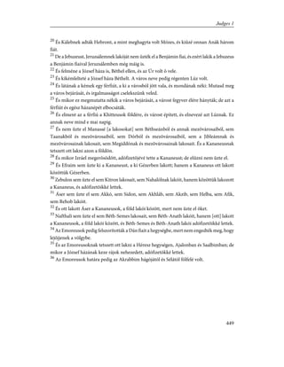 20
És Kálebnek adták Hebront, a mint meghagyta volt Mózes, és kiûzé onnan Anák három
fiát.
21
De a Jebuzeust, Jeruzsálemnek lakóját nem ûzték el a Benjámin fiai, és ezért lakik a Jebuzeus
a Benjámin fiaival Jeruzsálemben még máig is.
22
És felméne a József háza is, Béthel ellen, és az Úr volt õ vele.
23
És kikémlelteté a József háza Béthelt. A város neve pedig régenten Lúz volt.
24
És látának a kémek egy férfiút, a ki a városból jött vala, és mondának néki: Mutasd meg
a város bejárását, és irgalmasságot cselekszünk veled.
25
És mikor ez megmutatta nékik a város bejárását, a várost fegyver élére hányták; de azt a
férfiút és egész házanépét elbocsáták.
26
És elment az a férfiú a Khitteusok földére, és várost épített, és elnevezé azt Lúznak. Ez
annak neve mind e mai napig.
27
És nem ûzte el Manassé [a lakosokat] sem Béthseánból és annak mezõvárosaiból, sem
Taanakból és mezõvárosaiból, sem Dórból és mezõvárosaiból, sem a Jibleámnak és
mezõvárosainak lakosait, sem Megiddónak és mezõvárosainak lakosait. És a Kananeusnak
tetszett ott lakni azon a földön.
28
És mikor Izráel megerõsödött, adófizetõjévé tette a Kananeust; de elûzni nem ûzte el.
29
És Efraim sem ûzte ki a Kananeust, a ki Gézerben lakott; hanem a Kananeus ott lakott
közöttük Gézerben.
30
Zebulon sem ûzte el sem Kitron lakosait, sem Nahalólnak lakóit, hanem közöttük lakozott
a Kananeus, és adófizetõikké lettek.
31
Áser sem ûzte el sem Akkó, sem Sidon, sem Akhláb, sem Akzib, sem Helba, sem Afik,
sem Rehob lakóit.
32
És ott lakott Áser a Kananeusok, a föld lakói között, mert nem ûzte el õket.
33
Nafthali sem ûzte el sem Béth-Semes lakosait, sem Béth-Anath lakóit, hanem [ott] lakott
a Kananeusok, a föld lakói között, és Béth-Semes és Béth-Anath lakói adófizetõikké lettek.
34
Az Emoreusok pedig felszorították a Dán fiait a hegységbe, mert nem engedték meg, hogy
lejõjjenek a völgybe.
35
És az Emoreusoknak tetszett ott lakni a Héresz hegységen, Ajalonban és Saalbimban; de
mikor a József házának keze rájok nehezedett, adófizetõkké lettek.
36
Az Emoreusok határa pedig az Akrabbim hágójától és Sélától fölfelé volt.
449
Judges 1
 