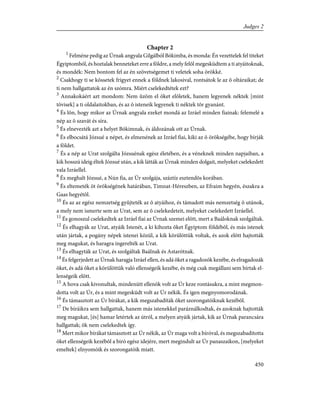 Chapter 2
1
Felméne pedig az Úrnak angyala Gilgálból Bókimba, és monda: Én vezettelek fel titeket
Égyiptomból, és hoztalak benneteket erre a földre, a mely felõl megesküdtem a ti atyáitoknak,
és mondék: Nem bontom fel az én szövetségemet ti veletek soha örökké.
2
Csakhogy ti se kössetek frigyet ennek a földnek lakosival, rontsátok le az õ oltáraikat; de
ti nem hallgattatok az én szómra. Miért cselekedtétek ezt?
3
Annakokáért azt mondom: Nem ûzöm el õket elõletek, hanem legyenek néktek [mint
tövisek] a ti oldalaitokban, és az õ isteneik legyenek ti néktek tõr gyanánt.
4
És lõn, hogy mikor az Úrnak angyala ezeket mondá az Izráel minden fiainak: felemelé a
nép az õ szavát és síra.
5
És elnevezték azt a helyet Bókimnak, és áldozának ott az Úrnak.
6
És elbocsátá Józsué a népet, és elmenének az Izráel fiai, kiki az õ örökségébe, hogy bírják
a földet.
7
És a nép az Urat szolgálta Józsuénak egész életében, és a véneknek minden napjaiban, a
kik hosszú ideig éltek Józsué után, a kik látták az Úrnak minden dolgait, melyeket cselekedett
vala Izráellel.
8
És meghalt Józsué, a Nún fia, az Úr szolgája, száztíz esztendõs korában.
9
És eltemeték õt örökségének határában, Timnat-Héreszben, az Efraim hegyén, északra a
Gaas hegyétõl.
10
És az az egész nemzetség gyûjteték az õ atyáihoz, és támadott más nemzetség õ utánok,
a mely nem ismerte sem az Urat, sem az õ cselekedeteit, melyeket cselekedett Izráellel.
11
És gonoszul cselekedtek az Izráel fiai az Úrnak szemei elõtt, mert a Baáloknak szolgáltak.
12
És elhagyák az Urat, atyáik Istenét, a ki kihozta õket Égyiptom földébõl, és más istenek
után jártak, a pogány népek istenei közül, a kik körülöttük voltak, és azok elõtt hajtották
meg magukat, és haragra ingerelték az Urat.
13
És elhagyták az Urat, és szolgáltak Baálnak és Astarótnak.
14
És felgerjedett az Úrnak haragja Izráel ellen, és adá õket a ragadozók kezébe, és elragadozák
õket, és adá õket a körülöttük való ellenségeik kezébe, és még csak megállani sem bírtak el-
lenségeik elõtt.
15
A hova csak kivonultak, mindenütt ellenök volt az Úr keze rontásukra, a mint megmon-
dotta volt az Úr, és a mint megesküdt volt az Úr nékik. És igen megnyomorodának.
16
És támasztott az Úr bírákat, a kik megszabadíták õket szorongatóiknak kezébõl.
17
De bíráikra sem hallgattak, hanem más istenekkel paráználkodtak, és azoknak hajtották
meg magukat, [és] hamar letértek az útról, a melyen atyáik jártak, kik az Úrnak parancsára
hallgattak; õk nem cselekedtek így.
18
Mert mikor bírákat támasztott az Úr nékik, az Úr maga volt a bíróval, és megszabadította
õket ellenségeik kezébõl a biró egész idejére, mert megindult az Úr panaszaikon, [melyeket
emeltek] elnyomóik és szorongatóik miatt.
450
Judges 2
 