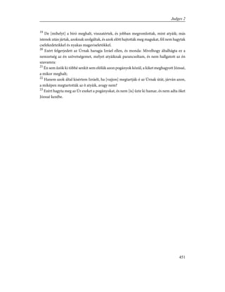 19
De [mihelyt] a bíró meghalt, visszatértek, és jobban megromlottak, mint atyáik; más
istenek után jártak, azoknak szolgáltak, és azok elõtt hajtották meg magukat, föl nem hagytak
cselekedeteikkel és nyakas magaviseletökkel.
20
Ezért felgerjedett az Úrnak haragja Izráel ellen, és monda: Mivelhogy általhágta ez a
nemzetség az én szövetségemet, melyet atyáiknak parancsoltam, és nem hallgatott az én
szavamra:
21
Én sem ûzök ki többé senkit sem elõlük azon pogányok közül, a kiket meghagyott Józsué,
a mikor meghalt;
22
Hanem azok által kísértem Izráelt, ha [vajjon] megtartják-é az Úrnak útát, járván azon,
a miképen megtartották az õ atyáik, avagy nem?
23
Ezért hagyta meg az Úr ezeket a pogányokat, és nem [is] ûzte ki hamar, és nem adta õket
Józsué kezébe.
451
Judges 2
 