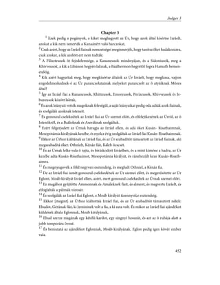 Chapter 3
1
Ezek pedig a pogányok, a kiket meghagyott az Úr, hogy azok által kísértse Izráelt,
azokat a kik nem ismerték a Kanaánért való harczokat,
2
Csak azért, hogy az Izráel fiainak nemzetségei megismerjék, hogy tanítsa õket hadakozásra,
csak azokat, a kik azelõtt ezt nem tudták:
3
A Filiszteusok öt fejedelemsége, a Kananeusok mindnyájan, és a Sidoniusok, meg a
Khivveusok, a kik a Libánon hegyén laknak, a Baálhermon hegyétõl fogva Hamath bemen-
eteléig.
4
Kik azért hagyattak meg, hogy megkísértse általok az Úr Izráelt, hogy meglássa, vajjon
engedelmeskednek-é az Úr parancsolatainak melyeket parancsolt az õ atyáiknak Mózes
által?
5
Így az Izráel fiai a Kananeusok, Khitteusok, Emoreusok, Perizeusok, Khivveusok és Je-
buzeusok között laktak,
6
És azok leányait vették magoknak feleségül, a saját leányaikat pedig oda adták azok fiainak,
és szolgálák azoknak isteneit.
7
És gonoszul cselekedtek az Izráel fiai az Úr szemei elõtt, és elfelejtkezének az Úrról, az õ
Istenökrõl, és a Baáloknak és Aseráknak szolgáltak.
8
Ezért felgerjedett az Úrnak haragja az Izráel ellen, és adá õket Kusán- Risathaimnak,
Mesopotámia királyának kezébe, és nyolcz évig szolgáltak az Izráel fiai Kusán-Risathaimnak.
9
Ekkor az Úrhoz kiáltának az Izráel fiai, és az Úr szabadítót támasztott az Izráel fiainak, aki
megszabadítá õket: Othnielt, Kénáz fiát, Káleb öcscsét.
10
És az Úrnak lelke vala õ rajta, és biráskodott Izráelben, és a mint kiméne a hadra, az Úr
kezébe adta Kusán-Risathaimot, Mesopotámia királyát, és ránehezült keze Kusán-Risath-
aimra.
11
És megnyugovék a föld negyven esztendeig, és meghalt Othniel, a Kénáz fia.
12
De az Izráel fiai ismét gonoszul cselekedének az Úr szemei elõtt, és megerõsítette az Úr
Eglont, Moáb királyát Izráel ellen, azért, mert gonoszul cselekedtek az Úrnak szemei elõtt.
13
Ez magához gyûjtötte Ammonnak és Amáleknek fiait, és elment, és megverte Izráelt, és
elfoglalták a pálmák városát.
14
És szolgálák az Izráel fiai Eglont, a Moáb királyát tizennyolcz esztendeig.
15
Ekkor [megint] az Úrhoz kiáltottak Izráel fiai, és az Úr szabadítót támasztott nékik:
Ehudot, Gérának fiát, ki Jemininek volt a fia, a ki suta volt. És mikor az Izráel fiai ajándékot
küldének általa Eglonnak, Moáb királyának,
16
Ehud szerze magának egy kétélû kardot, egy singnyi hosszút, és azt az õ ruhája alatt a
jobb tomporára övezé.
17
És bemutatá az ajándékot Eglonnak, Moáb királyának. Eglon pedig igen kövér ember
vala.
452
Judges 3
 