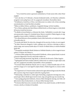 Chapter 4
1
De az Izráel fiai azután is gonoszul cselekedének az Úrnak szemei elõtt, mikor Ehud
meghalt.
2
Azért adá õket az Úr Jábinnak, a Kanaán királyának kezébe, a ki Hásorban uralkodott;
seregének vezére pedig Sisera volt. Ez a pogányok [városában], Harósethben lakott.
3
És kiáltának az Izráel fiai az Úrhoz, mert kilenczszáz vas-szekere volt, és húsz esztendeig
zsarnokoskodott az Izráel fiai felett erõszakkal.
4
Ebben az idõben Debora, a prófétanõ, a Lappidoth felesége volt biró Izráelben.
5
És õ a Debora-pálmája alatt lakott Ráma és Béthel között, az Efraim hegyén, és [ide] jöttek
fel hozzá az Izráel fiai törvényre.
6
És elkülde és hivatá Bárákot, az Abinoám fiát, Kedes- Nafthaliból, és monda néki: Avagy
nem parancsolta-é meg az Úr, Izráelnek Istene: Menj és vonulj fel a Thábor hegyére, és végy
magadhoz tízezer embert a Nafthali és a Zebulon fiai közül?
7
És te ellened kihozom a Kison patakjához Siserát, Jábin hadvezérét, az õ szekereit és seregét,
és kezedbe adom õt.
8
És monda néki Bárák: Ha velem jösz, elmegyek; de ha nem jösz el velem, én sem megyek.
9
Ki felele: Elmenvén elmegyek te veled, csakhogy nem a tied lesz a dicsõség az útban, a
melyre mégy, mert asszony kezébe adja az Úr Siserát. És felkele Debora, és elméne Bárákkal
Kedes felé.
10
Összegyûjté annakokáért Bárák Zebulont és Nafthalit Kedesbe, és elvive magával tízezer
embert, és elméne vele Debora is.
11
A Keneus Héber pedig elvált a Keneusoktól, Hobábnak, a Mózes ipának fiaitól, és sátorát
a Saanaim tölgyesénél vonta fel, mely Kedes mellett van.
12
Hírül vivék pedig Siserának, hogy Bárák, az Abinoám fia felvonult a Thábor hegyére.
13
Egybegyûjté azért Sisera minden szekereit, a kilenczszáz vas-szekeret, és egész népét, mely
vele volt, a pogányok [városából], Harósethbõl, a Kison patakjához.
14
És monda Debora Báráknak: Kelj fel, mert ez a nap az, a melyen kezedbe adja az Úr Sis-
erát! hisz [maga] az Úr vezet téged! És alájöve Bárák a Thábor hegyérõl, és a tízezer ember
õ utána.
15
És megrettenté az Úr Siserát minden szekereivel és egész táborával fegyvernek élivel Bárák
elõtt, anynyira, hogy Sisera leugrott szekerérõl, és gyalog futott.
16
Bárák pedig a szekereket és a tábort egész Harósethig, a pogányok [városáig] ûzé, és Sis-
erának egész tábora elhulla fegyvernek éle miatt, még csak egyetlen egy sem maradt meg.
17
Sisera pedig gyalog futott Jáhelnek, a Keneus Héber feleségének sátoráig, mert béke volt
Jábin között, Hásor királya között, és a Keneus Héber háznépe között.
18
És kiméne Jáhel Sisera elé, és monda néki: Jõjj be Uram, jõjj be hozzám, ne félj! És betére
õ hozzá a sátorba, és betakará õt lasnakkal.
454
Judges 4
 