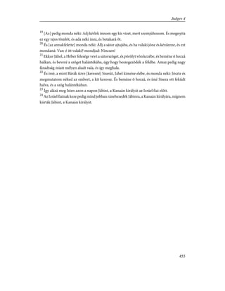 19
[Az] pedig monda néki: Adj kérlek innom egy kis vizet, mert szomjúhozom. És megnyita
ez egy tejes tömlõt, és ada néki inni, és betakará õt.
20
És [az annakfelette] monda néki: Állj a sátor ajtajába, és ha valaki jõne és kérdezne, és ezt
mondaná: Van-é itt valaki? mondjad: Nincsen!
21
Ekkor Jáhel, a Héber felesége vevé a sátorszöget, és põrölyt võn kezébe, és beméne õ hozzá
halkan, és beveré a szöget halántékába, úgy hogy beszegezõdék a földbe. Amaz pedig nagy
fáradtság miatt mélyen aludt vala, és így meghala.
22
És ímé, a mint Bárák ûzve [keresné] Siserát, Jáhel kiméne elébe, és monda néki: Jöszte és
megmutatom néked az embert, a kit keressz. És beméne õ hozzá, és ímé Sisera ott feküdt
halva, és a szög halántékában.
23
Így alázá meg Isten azon a napon Jábint, a Kanaán királyát az Izráel fiai elõtt.
24
Az Izráel fiainak keze pedig mind jobban ránehezedék Jábinra, a Kanaán királyára, mígnem
kiirták Jábint, a Kanaán királyát.
455
Judges 4
 