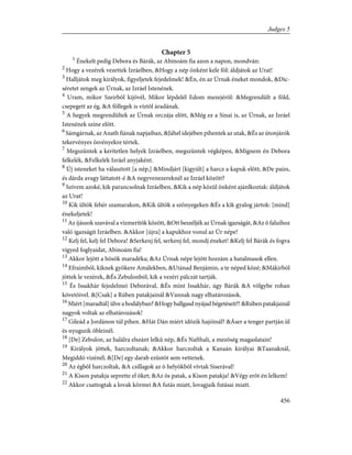 Chapter 5
1
Énekelt pedig Debora és Bárák, az Abinoám fia azon a napon, mondván:
2
Hogy a vezérek vezettek Izráelben, &Hogy a nép önként kele föl: áldjátok az Urat!
3
Halljátok meg királyok, figyeljetek fejedelmek! &Én, én az Úrnak éneket mondok, &Díc-
séretet zengek az Úrnak, az Izráel Istenének.
4
Uram, mikor Szeirbõl kijövél, Mikor lépdelél Edom mezejérõl: &Megrendült a föld,
csepegett az ég, &A föllegek is víztõl áradának.
5
A hegyek megrendültek az Úrnak orczája elõtt, &Még ez a Sinai is, az Úrnak, az Izráel
Istenének színe elõtt.
6
Sámgárnak, az Anath fiának napjaiban, &Jáhel idejében pihentek az utak, &És az útonjárók
tekervényes ösvényekre tértek.
7
Megszüntek a kerítetlen helyek Izráelben, megszüntek végképen, &Mígnem én Debora
felkelék, &Felkelék Izráel anyjaként.
8
Új isteneket ha választott [a nép,] &Mindjárt [kigyúlt] a harcz a kapuk elõtt; &De paizs,
és dárda avagy láttatott-é &A negyvenezereknél az Izráel között?
9
Szívem azoké, kik parancsolnak Izráelben, &Kik a nép közül önként ajánlkoztak: áldjátok
az Urat!
10
Kik ültök fehér szamarakon, &Kik ültök a szõnyegeken &És a kik gyalog jártok: [mind]
énekeljetek!
11
Az íjászok szavával a vízmerítõk között, &Ott beszéljék az Úrnak igazságát, &Az õ faluihoz
való igazságit Izráelben. &Akkor [újra] a kapukhoz vonul az Úr népe!
12
Kelj fel, kelj fel Debora! &Serkenj fel, serkenj fel, mondj éneket! &Kelj fel Bárák és fogva
vigyed foglyaidat, Abinoám fia!
13
Akkor lejött a hõsök maradéka; &Az Úrnak népe lejött hozzám a hatalmasok ellen.
14
Efraimból, kiknek gyökere Amálekben, &Utánad Benjámin, a te néped közé; &Mákirból
jöttek le vezérek, &És Zebulonból, kik a vezéri pálczát tartják.
15
És Issakhár fejedelmei Deborával, &És mint Issakhár, úgy Bárák &A völgybe rohan
követõivel. &[Csak] a Rúben patakjainál &Vannak nagy elhatározások.
16
Miért [maradtál] ülve a hodályban? &Hogy hallgasd nyájad bégetéseit?! &Rúben patakjainál
nagyok voltak az elhatározások!
17
Gileád a Jordánon túl pihen. &Hát Dán miért idõzik hajóinál? &Áser a tenger partján ül
és nyugszik öbleinél.
18
[De] Zebulon, az halálra elszánt lelkû nép, &És Nafthali, a mezõség magaslatain!
19
Királyok jöttek, harczoltanak; &Akkor harczoltak a Kanaán királyai &Taanaknál,
Megiddó vizénél; &[De] egy darab ezüstöt sem vettenek.
20
Az égbõl harczoltak, &A csillagok az õ helyökbõl vívtak Siserával!
21
A Kison patakja seprette el õket; &Az õs patak, a Kison patakja! &Végy erõt én lelkem!
22
Akkor csattogtak a lovak körmei &A futás miatt, lovagjaik futásai miatt.
456
Judges 5
 